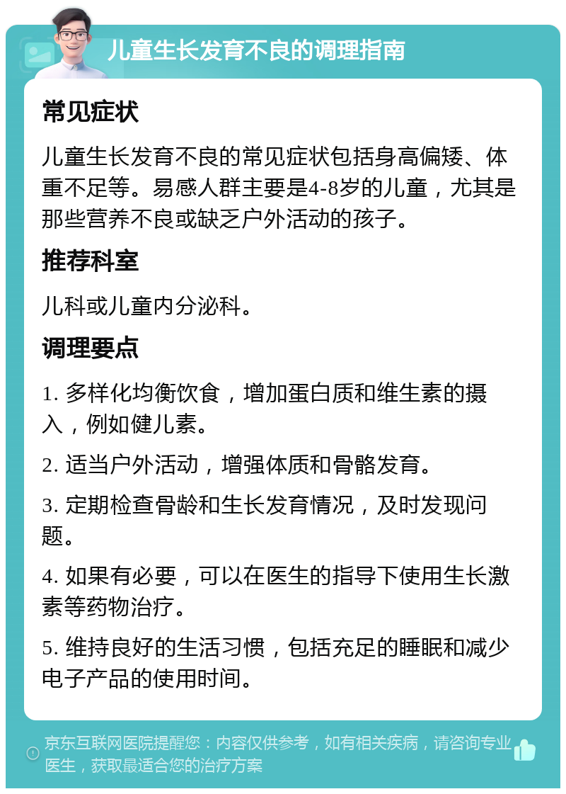 儿童生长发育不良的调理指南 常见症状 儿童生长发育不良的常见症状包括身高偏矮、体重不足等。易感人群主要是4-8岁的儿童，尤其是那些营养不良或缺乏户外活动的孩子。 推荐科室 儿科或儿童内分泌科。 调理要点 1. 多样化均衡饮食，增加蛋白质和维生素的摄入，例如健儿素。 2. 适当户外活动，增强体质和骨骼发育。 3. 定期检查骨龄和生长发育情况，及时发现问题。 4. 如果有必要，可以在医生的指导下使用生长激素等药物治疗。 5. 维持良好的生活习惯，包括充足的睡眠和减少电子产品的使用时间。