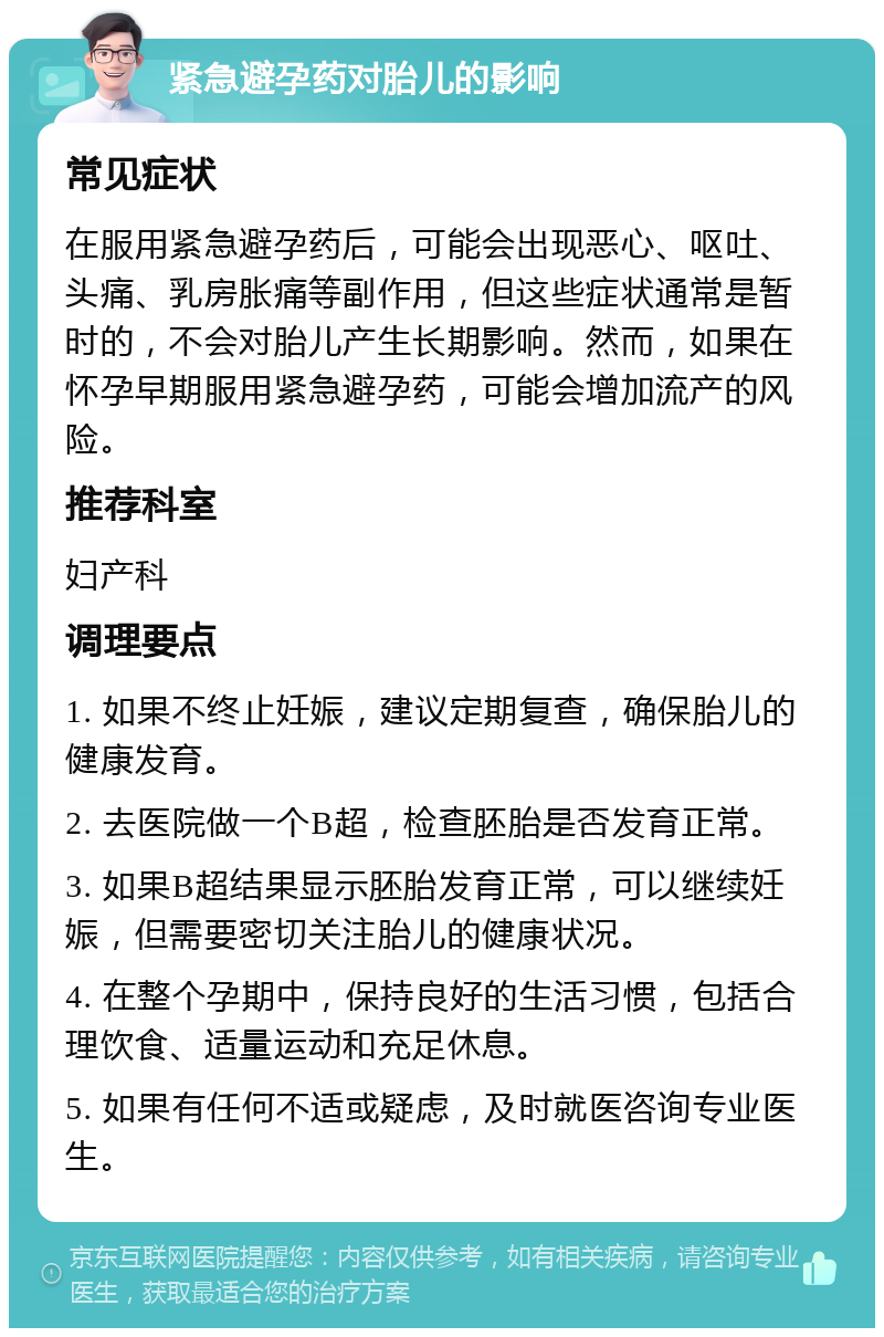 紧急避孕药对胎儿的影响 常见症状 在服用紧急避孕药后，可能会出现恶心、呕吐、头痛、乳房胀痛等副作用，但这些症状通常是暂时的，不会对胎儿产生长期影响。然而，如果在怀孕早期服用紧急避孕药，可能会增加流产的风险。 推荐科室 妇产科 调理要点 1. 如果不终止妊娠，建议定期复查，确保胎儿的健康发育。 2. 去医院做一个B超，检查胚胎是否发育正常。 3. 如果B超结果显示胚胎发育正常，可以继续妊娠，但需要密切关注胎儿的健康状况。 4. 在整个孕期中，保持良好的生活习惯，包括合理饮食、适量运动和充足休息。 5. 如果有任何不适或疑虑，及时就医咨询专业医生。