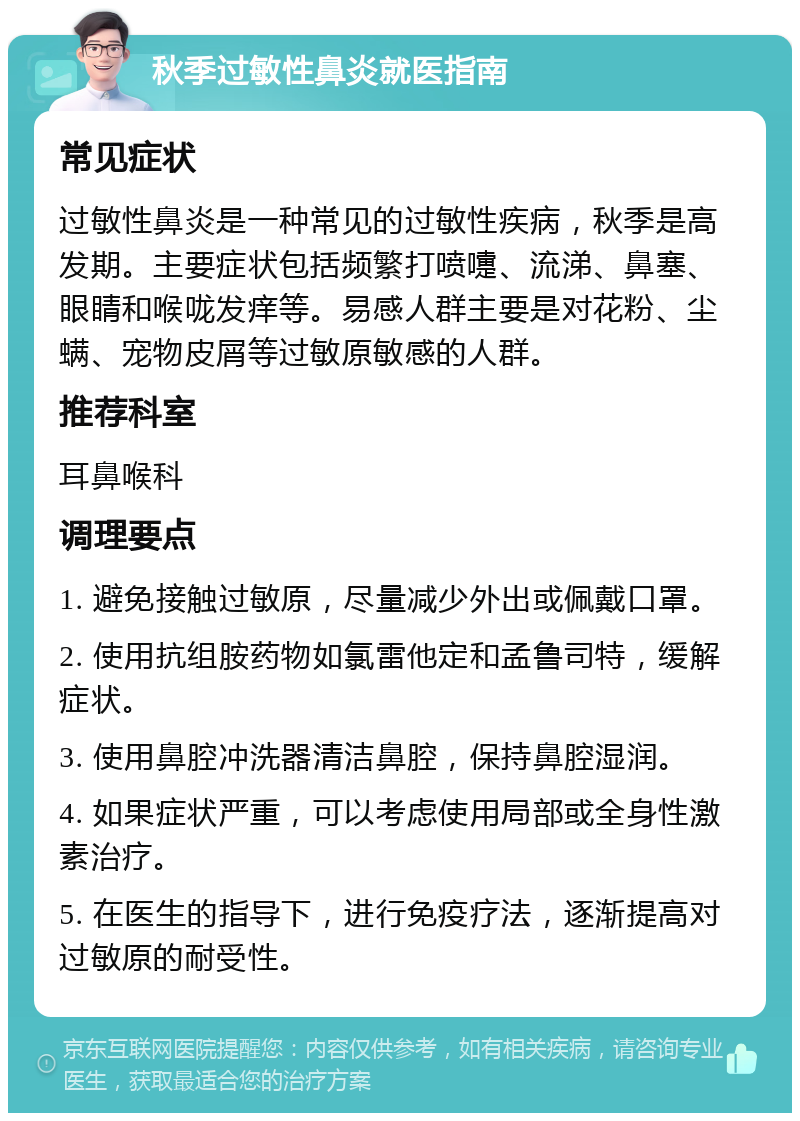 秋季过敏性鼻炎就医指南 常见症状 过敏性鼻炎是一种常见的过敏性疾病，秋季是高发期。主要症状包括频繁打喷嚏、流涕、鼻塞、眼睛和喉咙发痒等。易感人群主要是对花粉、尘螨、宠物皮屑等过敏原敏感的人群。 推荐科室 耳鼻喉科 调理要点 1. 避免接触过敏原，尽量减少外出或佩戴口罩。 2. 使用抗组胺药物如氯雷他定和孟鲁司特，缓解症状。 3. 使用鼻腔冲洗器清洁鼻腔，保持鼻腔湿润。 4. 如果症状严重，可以考虑使用局部或全身性激素治疗。 5. 在医生的指导下，进行免疫疗法，逐渐提高对过敏原的耐受性。