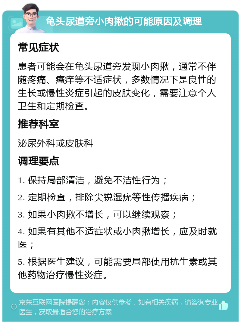 龟头尿道旁小肉揪的可能原因及调理 常见症状 患者可能会在龟头尿道旁发现小肉揪，通常不伴随疼痛、瘙痒等不适症状，多数情况下是良性的生长或慢性炎症引起的皮肤变化，需要注意个人卫生和定期检查。 推荐科室 泌尿外科或皮肤科 调理要点 1. 保持局部清洁，避免不洁性行为； 2. 定期检查，排除尖锐湿疣等性传播疾病； 3. 如果小肉揪不增长，可以继续观察； 4. 如果有其他不适症状或小肉揪增长，应及时就医； 5. 根据医生建议，可能需要局部使用抗生素或其他药物治疗慢性炎症。