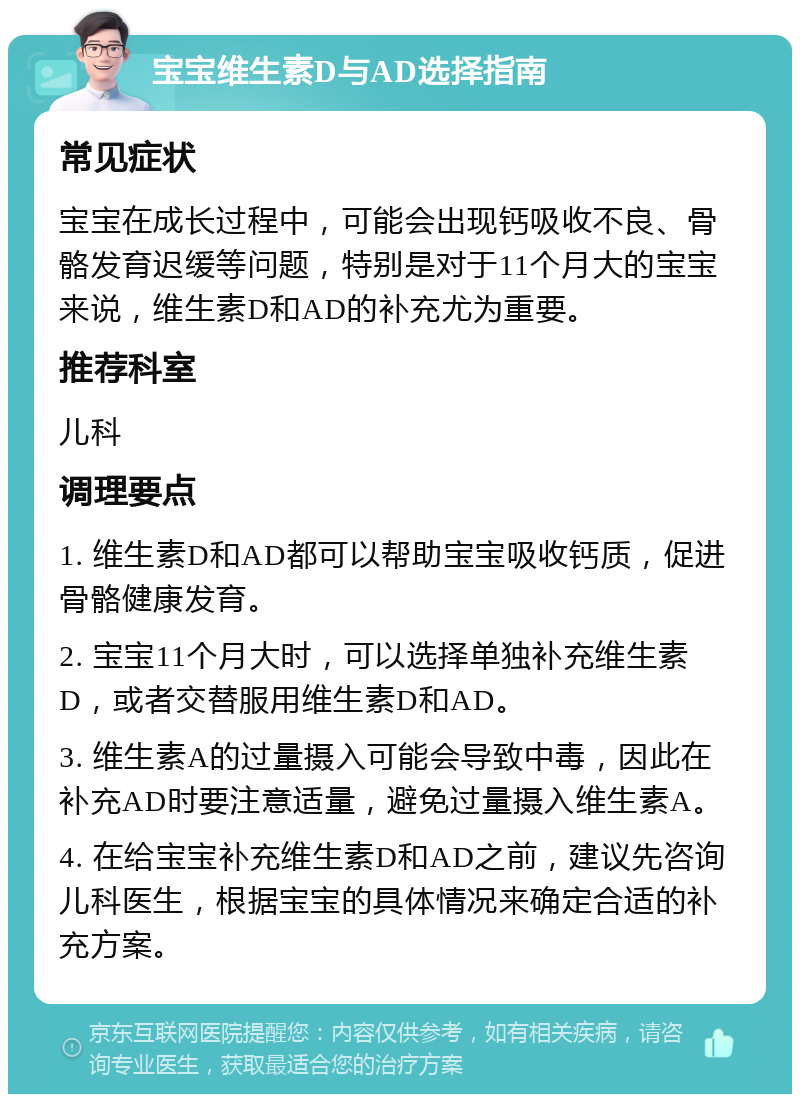 宝宝维生素D与AD选择指南 常见症状 宝宝在成长过程中，可能会出现钙吸收不良、骨骼发育迟缓等问题，特别是对于11个月大的宝宝来说，维生素D和AD的补充尤为重要。 推荐科室 儿科 调理要点 1. 维生素D和AD都可以帮助宝宝吸收钙质，促进骨骼健康发育。 2. 宝宝11个月大时，可以选择单独补充维生素D，或者交替服用维生素D和AD。 3. 维生素A的过量摄入可能会导致中毒，因此在补充AD时要注意适量，避免过量摄入维生素A。 4. 在给宝宝补充维生素D和AD之前，建议先咨询儿科医生，根据宝宝的具体情况来确定合适的补充方案。