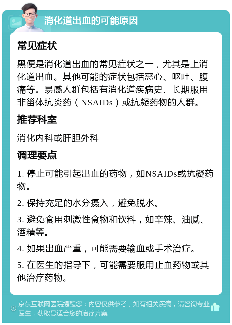 消化道出血的可能原因 常见症状 黑便是消化道出血的常见症状之一，尤其是上消化道出血。其他可能的症状包括恶心、呕吐、腹痛等。易感人群包括有消化道疾病史、长期服用非甾体抗炎药（NSAIDs）或抗凝药物的人群。 推荐科室 消化内科或肝胆外科 调理要点 1. 停止可能引起出血的药物，如NSAIDs或抗凝药物。 2. 保持充足的水分摄入，避免脱水。 3. 避免食用刺激性食物和饮料，如辛辣、油腻、酒精等。 4. 如果出血严重，可能需要输血或手术治疗。 5. 在医生的指导下，可能需要服用止血药物或其他治疗药物。