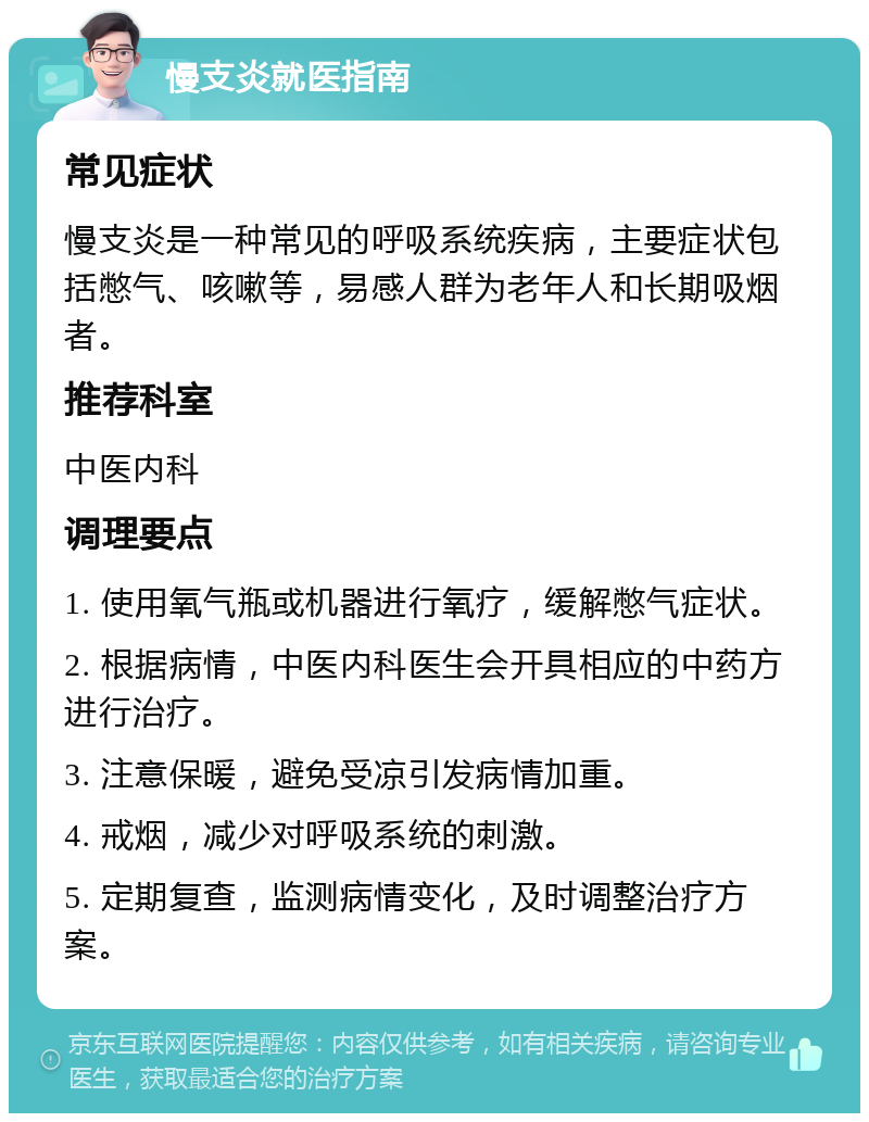 慢支炎就医指南 常见症状 慢支炎是一种常见的呼吸系统疾病，主要症状包括憋气、咳嗽等，易感人群为老年人和长期吸烟者。 推荐科室 中医内科 调理要点 1. 使用氧气瓶或机器进行氧疗，缓解憋气症状。 2. 根据病情，中医内科医生会开具相应的中药方进行治疗。 3. 注意保暖，避免受凉引发病情加重。 4. 戒烟，减少对呼吸系统的刺激。 5. 定期复查，监测病情变化，及时调整治疗方案。