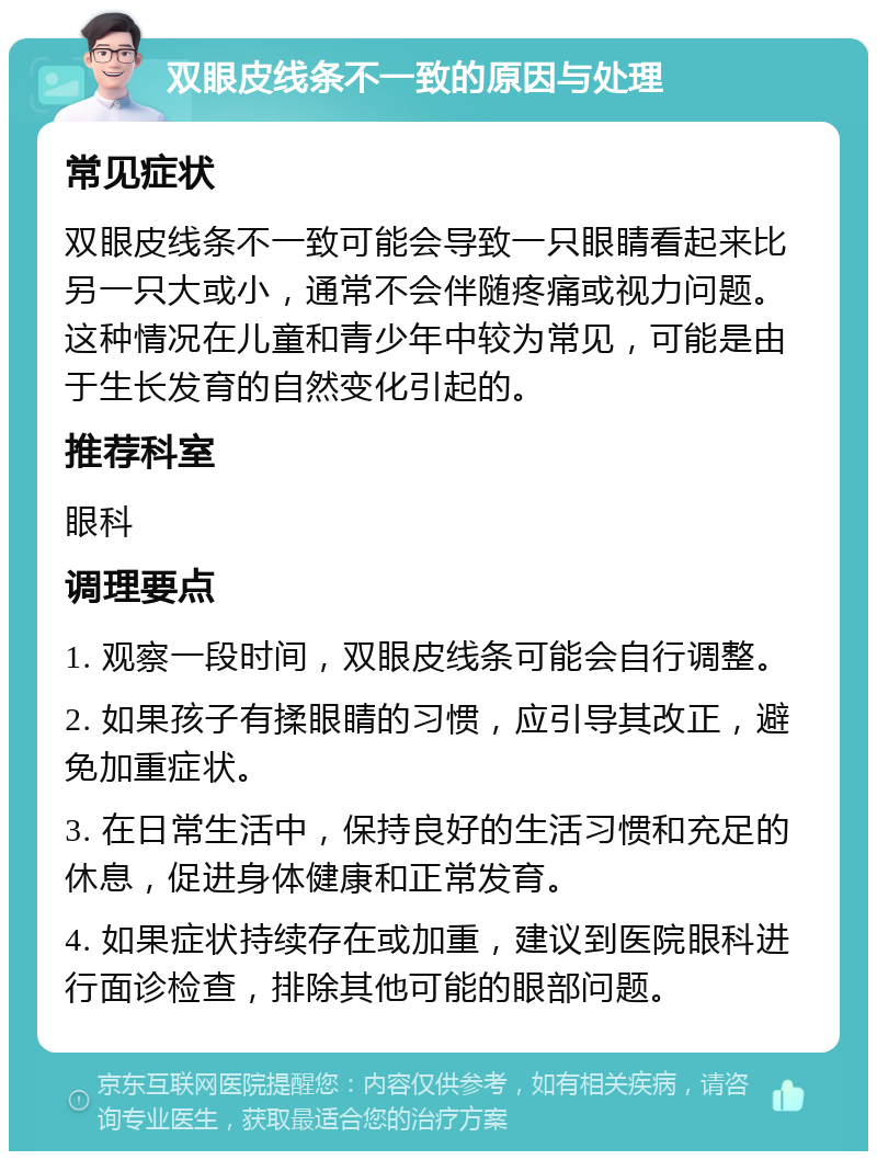 双眼皮线条不一致的原因与处理 常见症状 双眼皮线条不一致可能会导致一只眼睛看起来比另一只大或小，通常不会伴随疼痛或视力问题。这种情况在儿童和青少年中较为常见，可能是由于生长发育的自然变化引起的。 推荐科室 眼科 调理要点 1. 观察一段时间，双眼皮线条可能会自行调整。 2. 如果孩子有揉眼睛的习惯，应引导其改正，避免加重症状。 3. 在日常生活中，保持良好的生活习惯和充足的休息，促进身体健康和正常发育。 4. 如果症状持续存在或加重，建议到医院眼科进行面诊检查，排除其他可能的眼部问题。