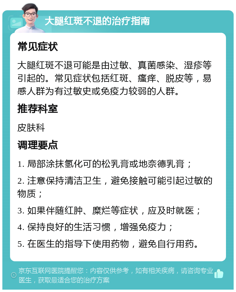 大腿红斑不退的治疗指南 常见症状 大腿红斑不退可能是由过敏、真菌感染、湿疹等引起的。常见症状包括红斑、瘙痒、脱皮等，易感人群为有过敏史或免疫力较弱的人群。 推荐科室 皮肤科 调理要点 1. 局部涂抹氢化可的松乳膏或地奈德乳膏； 2. 注意保持清洁卫生，避免接触可能引起过敏的物质； 3. 如果伴随红肿、糜烂等症状，应及时就医； 4. 保持良好的生活习惯，增强免疫力； 5. 在医生的指导下使用药物，避免自行用药。