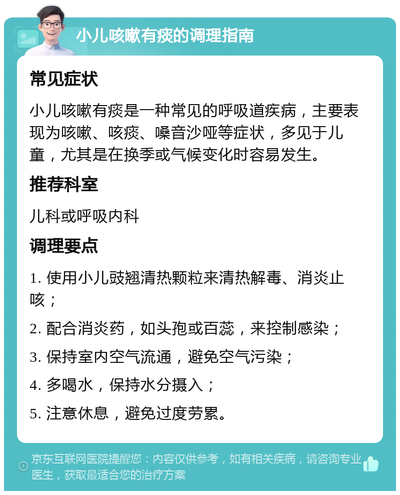 小儿咳嗽有痰的调理指南 常见症状 小儿咳嗽有痰是一种常见的呼吸道疾病，主要表现为咳嗽、咳痰、嗓音沙哑等症状，多见于儿童，尤其是在换季或气候变化时容易发生。 推荐科室 儿科或呼吸内科 调理要点 1. 使用小儿豉翘清热颗粒来清热解毒、消炎止咳； 2. 配合消炎药，如头孢或百蕊，来控制感染； 3. 保持室内空气流通，避免空气污染； 4. 多喝水，保持水分摄入； 5. 注意休息，避免过度劳累。