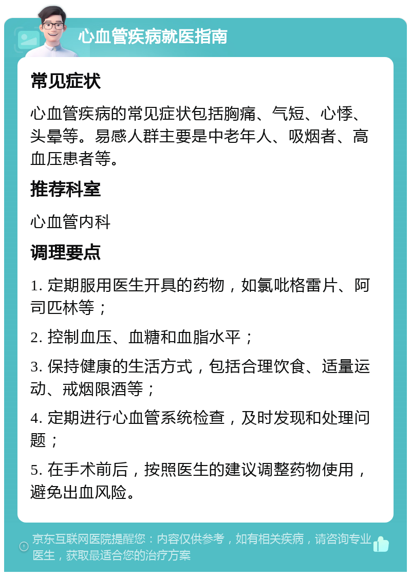 心血管疾病就医指南 常见症状 心血管疾病的常见症状包括胸痛、气短、心悸、头晕等。易感人群主要是中老年人、吸烟者、高血压患者等。 推荐科室 心血管内科 调理要点 1. 定期服用医生开具的药物，如氯吡格雷片、阿司匹林等； 2. 控制血压、血糖和血脂水平； 3. 保持健康的生活方式，包括合理饮食、适量运动、戒烟限酒等； 4. 定期进行心血管系统检查，及时发现和处理问题； 5. 在手术前后，按照医生的建议调整药物使用，避免出血风险。