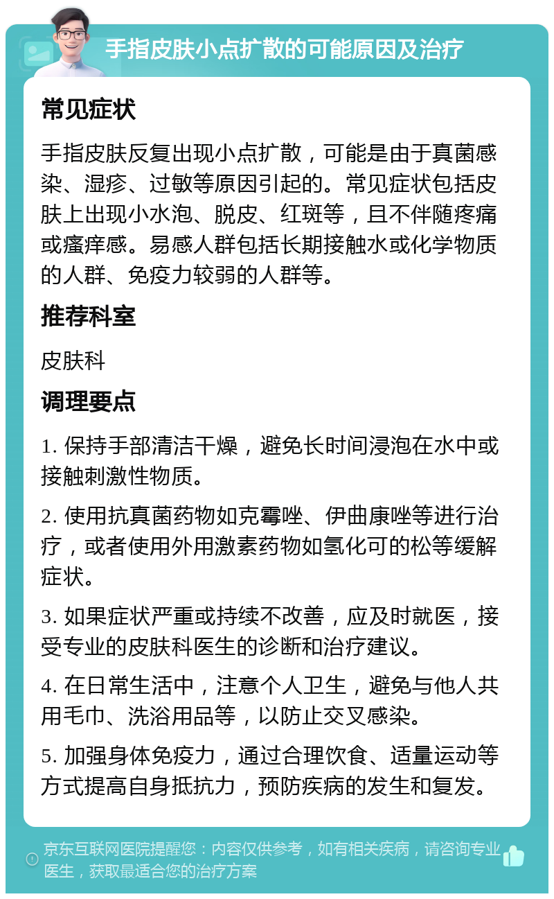 手指皮肤小点扩散的可能原因及治疗 常见症状 手指皮肤反复出现小点扩散，可能是由于真菌感染、湿疹、过敏等原因引起的。常见症状包括皮肤上出现小水泡、脱皮、红斑等，且不伴随疼痛或瘙痒感。易感人群包括长期接触水或化学物质的人群、免疫力较弱的人群等。 推荐科室 皮肤科 调理要点 1. 保持手部清洁干燥，避免长时间浸泡在水中或接触刺激性物质。 2. 使用抗真菌药物如克霉唑、伊曲康唑等进行治疗，或者使用外用激素药物如氢化可的松等缓解症状。 3. 如果症状严重或持续不改善，应及时就医，接受专业的皮肤科医生的诊断和治疗建议。 4. 在日常生活中，注意个人卫生，避免与他人共用毛巾、洗浴用品等，以防止交叉感染。 5. 加强身体免疫力，通过合理饮食、适量运动等方式提高自身抵抗力，预防疾病的发生和复发。