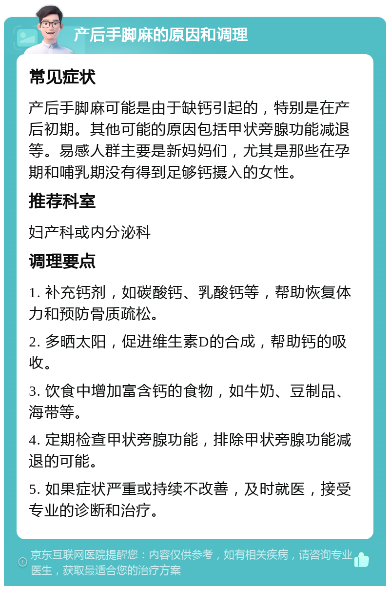 产后手脚麻的原因和调理 常见症状 产后手脚麻可能是由于缺钙引起的，特别是在产后初期。其他可能的原因包括甲状旁腺功能减退等。易感人群主要是新妈妈们，尤其是那些在孕期和哺乳期没有得到足够钙摄入的女性。 推荐科室 妇产科或内分泌科 调理要点 1. 补充钙剂，如碳酸钙、乳酸钙等，帮助恢复体力和预防骨质疏松。 2. 多晒太阳，促进维生素D的合成，帮助钙的吸收。 3. 饮食中增加富含钙的食物，如牛奶、豆制品、海带等。 4. 定期检查甲状旁腺功能，排除甲状旁腺功能减退的可能。 5. 如果症状严重或持续不改善，及时就医，接受专业的诊断和治疗。