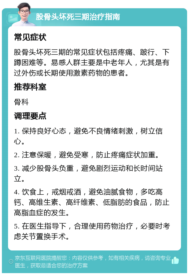 股骨头坏死三期治疗指南 常见症状 股骨头坏死三期的常见症状包括疼痛、跛行、下蹲困难等。易感人群主要是中老年人，尤其是有过外伤或长期使用激素药物的患者。 推荐科室 骨科 调理要点 1. 保持良好心态，避免不良情绪刺激，树立信心。 2. 注意保暖，避免受寒，防止疼痛症状加重。 3. 减少股骨头负重，避免剧烈运动和长时间站立。 4. 饮食上，戒烟戒酒，避免油腻食物，多吃高钙、高维生素、高纤维素、低脂肪的食品，防止高脂血症的发生。 5. 在医生指导下，合理使用药物治疗，必要时考虑关节置换手术。