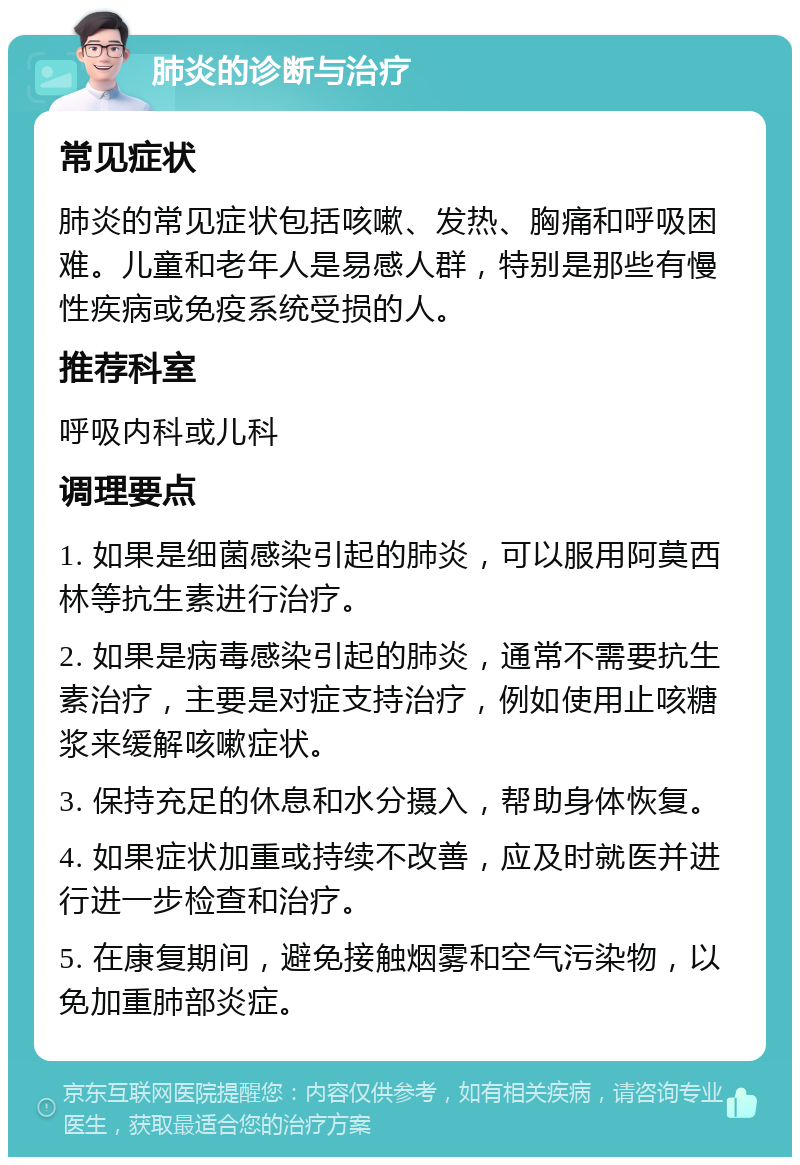 肺炎的诊断与治疗 常见症状 肺炎的常见症状包括咳嗽、发热、胸痛和呼吸困难。儿童和老年人是易感人群，特别是那些有慢性疾病或免疫系统受损的人。 推荐科室 呼吸内科或儿科 调理要点 1. 如果是细菌感染引起的肺炎，可以服用阿莫西林等抗生素进行治疗。 2. 如果是病毒感染引起的肺炎，通常不需要抗生素治疗，主要是对症支持治疗，例如使用止咳糖浆来缓解咳嗽症状。 3. 保持充足的休息和水分摄入，帮助身体恢复。 4. 如果症状加重或持续不改善，应及时就医并进行进一步检查和治疗。 5. 在康复期间，避免接触烟雾和空气污染物，以免加重肺部炎症。