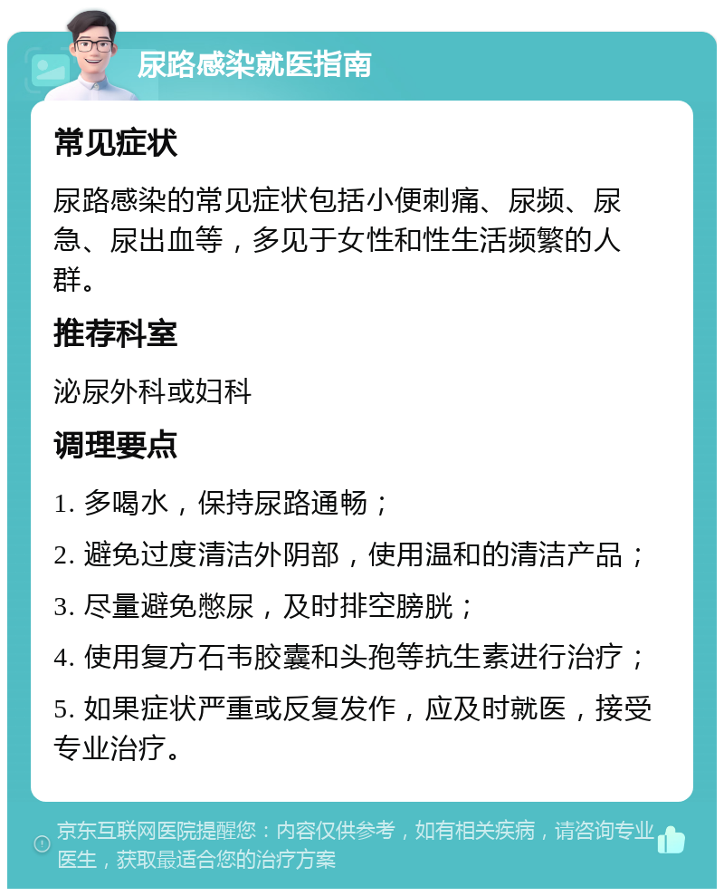 尿路感染就医指南 常见症状 尿路感染的常见症状包括小便刺痛、尿频、尿急、尿出血等，多见于女性和性生活频繁的人群。 推荐科室 泌尿外科或妇科 调理要点 1. 多喝水，保持尿路通畅； 2. 避免过度清洁外阴部，使用温和的清洁产品； 3. 尽量避免憋尿，及时排空膀胱； 4. 使用复方石韦胶囊和头孢等抗生素进行治疗； 5. 如果症状严重或反复发作，应及时就医，接受专业治疗。