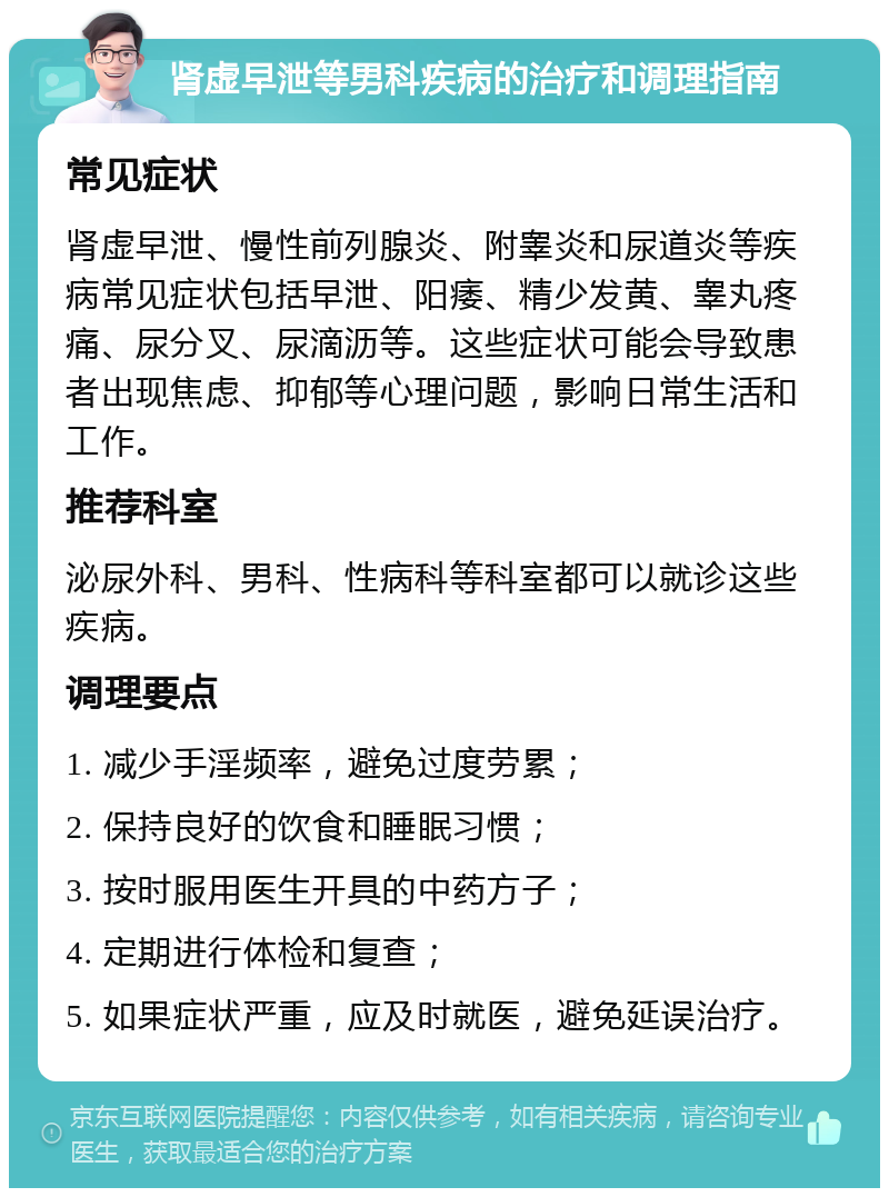 肾虚早泄等男科疾病的治疗和调理指南 常见症状 肾虚早泄、慢性前列腺炎、附睾炎和尿道炎等疾病常见症状包括早泄、阳痿、精少发黄、睾丸疼痛、尿分叉、尿滴沥等。这些症状可能会导致患者出现焦虑、抑郁等心理问题，影响日常生活和工作。 推荐科室 泌尿外科、男科、性病科等科室都可以就诊这些疾病。 调理要点 1. 减少手淫频率，避免过度劳累； 2. 保持良好的饮食和睡眠习惯； 3. 按时服用医生开具的中药方子； 4. 定期进行体检和复查； 5. 如果症状严重，应及时就医，避免延误治疗。