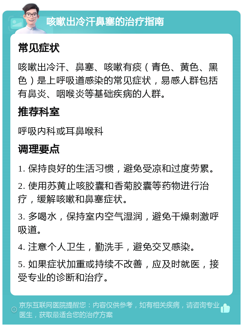 咳嗽出冷汗鼻塞的治疗指南 常见症状 咳嗽出冷汗、鼻塞、咳嗽有痰（青色、黄色、黑色）是上呼吸道感染的常见症状，易感人群包括有鼻炎、咽喉炎等基础疾病的人群。 推荐科室 呼吸内科或耳鼻喉科 调理要点 1. 保持良好的生活习惯，避免受凉和过度劳累。 2. 使用苏黄止咳胶囊和香菊胶囊等药物进行治疗，缓解咳嗽和鼻塞症状。 3. 多喝水，保持室内空气湿润，避免干燥刺激呼吸道。 4. 注意个人卫生，勤洗手，避免交叉感染。 5. 如果症状加重或持续不改善，应及时就医，接受专业的诊断和治疗。