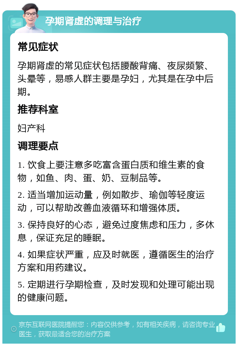 孕期肾虚的调理与治疗 常见症状 孕期肾虚的常见症状包括腰酸背痛、夜尿频繁、头晕等，易感人群主要是孕妇，尤其是在孕中后期。 推荐科室 妇产科 调理要点 1. 饮食上要注意多吃富含蛋白质和维生素的食物，如鱼、肉、蛋、奶、豆制品等。 2. 适当增加运动量，例如散步、瑜伽等轻度运动，可以帮助改善血液循环和增强体质。 3. 保持良好的心态，避免过度焦虑和压力，多休息，保证充足的睡眠。 4. 如果症状严重，应及时就医，遵循医生的治疗方案和用药建议。 5. 定期进行孕期检查，及时发现和处理可能出现的健康问题。