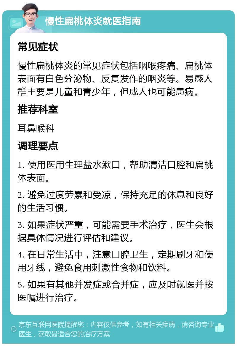 慢性扁桃体炎就医指南 常见症状 慢性扁桃体炎的常见症状包括咽喉疼痛、扁桃体表面有白色分泌物、反复发作的咽炎等。易感人群主要是儿童和青少年，但成人也可能患病。 推荐科室 耳鼻喉科 调理要点 1. 使用医用生理盐水漱口，帮助清洁口腔和扁桃体表面。 2. 避免过度劳累和受凉，保持充足的休息和良好的生活习惯。 3. 如果症状严重，可能需要手术治疗，医生会根据具体情况进行评估和建议。 4. 在日常生活中，注意口腔卫生，定期刷牙和使用牙线，避免食用刺激性食物和饮料。 5. 如果有其他并发症或合并症，应及时就医并按医嘱进行治疗。