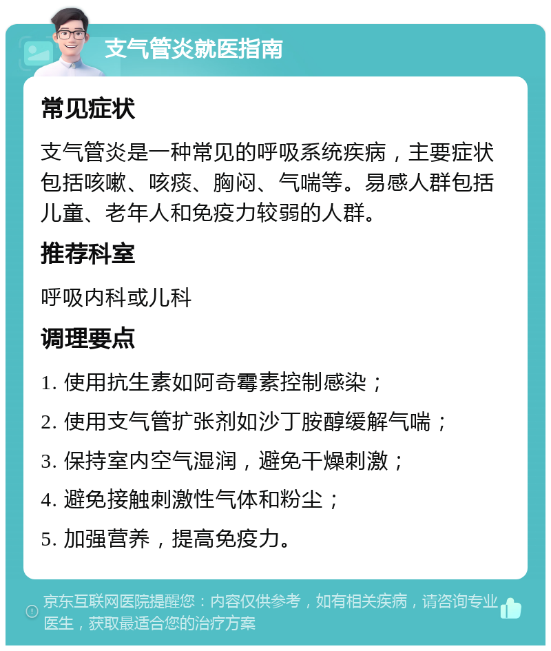 支气管炎就医指南 常见症状 支气管炎是一种常见的呼吸系统疾病，主要症状包括咳嗽、咳痰、胸闷、气喘等。易感人群包括儿童、老年人和免疫力较弱的人群。 推荐科室 呼吸内科或儿科 调理要点 1. 使用抗生素如阿奇霉素控制感染； 2. 使用支气管扩张剂如沙丁胺醇缓解气喘； 3. 保持室内空气湿润，避免干燥刺激； 4. 避免接触刺激性气体和粉尘； 5. 加强营养，提高免疫力。