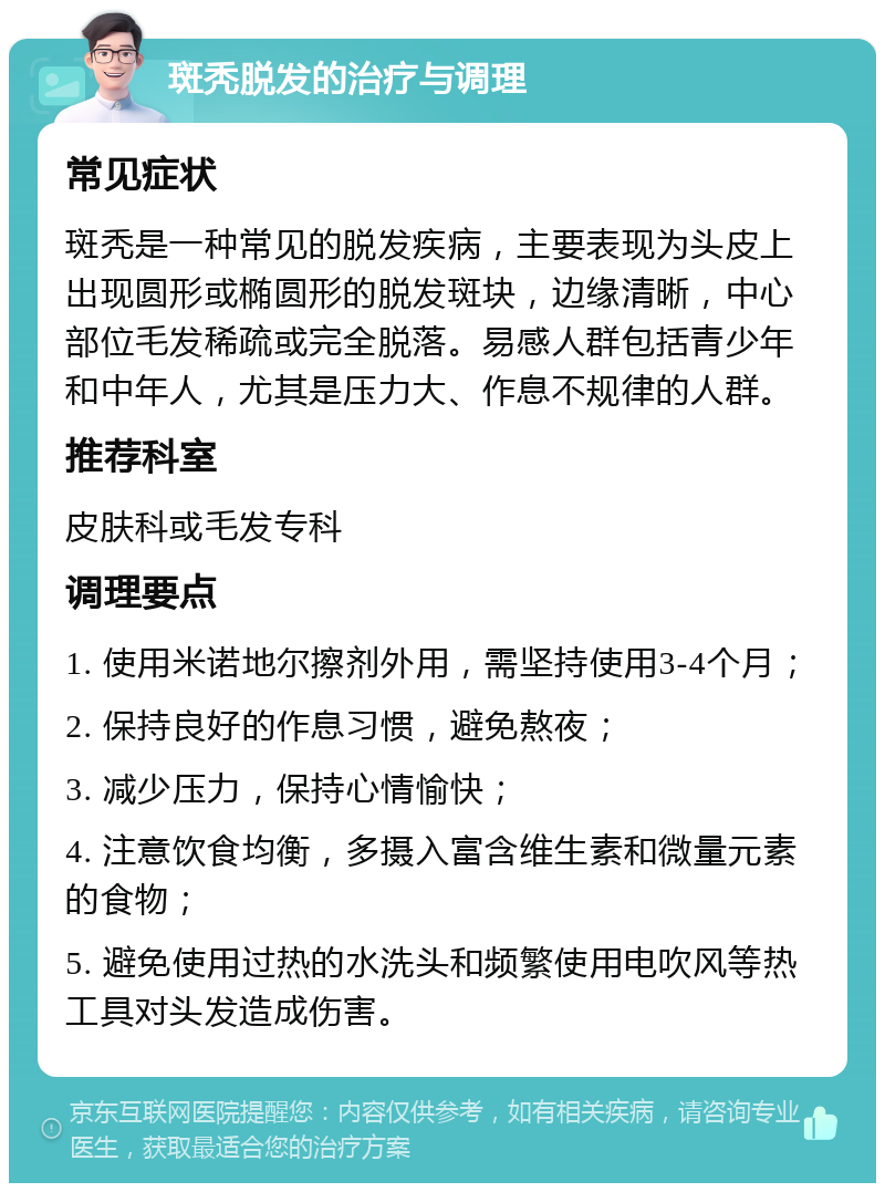 斑秃脱发的治疗与调理 常见症状 斑秃是一种常见的脱发疾病，主要表现为头皮上出现圆形或椭圆形的脱发斑块，边缘清晰，中心部位毛发稀疏或完全脱落。易感人群包括青少年和中年人，尤其是压力大、作息不规律的人群。 推荐科室 皮肤科或毛发专科 调理要点 1. 使用米诺地尔擦剂外用，需坚持使用3-4个月； 2. 保持良好的作息习惯，避免熬夜； 3. 减少压力，保持心情愉快； 4. 注意饮食均衡，多摄入富含维生素和微量元素的食物； 5. 避免使用过热的水洗头和频繁使用电吹风等热工具对头发造成伤害。