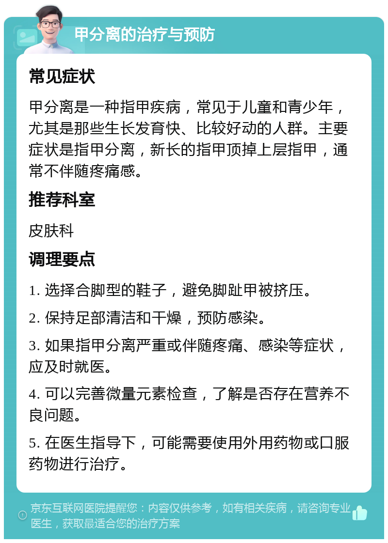 甲分离的治疗与预防 常见症状 甲分离是一种指甲疾病，常见于儿童和青少年，尤其是那些生长发育快、比较好动的人群。主要症状是指甲分离，新长的指甲顶掉上层指甲，通常不伴随疼痛感。 推荐科室 皮肤科 调理要点 1. 选择合脚型的鞋子，避免脚趾甲被挤压。 2. 保持足部清洁和干燥，预防感染。 3. 如果指甲分离严重或伴随疼痛、感染等症状，应及时就医。 4. 可以完善微量元素检查，了解是否存在营养不良问题。 5. 在医生指导下，可能需要使用外用药物或口服药物进行治疗。