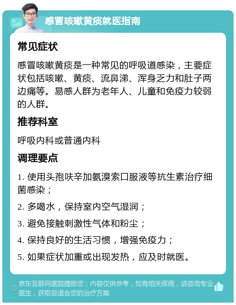 感冒咳嗽黄痰就医指南 常见症状 感冒咳嗽黄痰是一种常见的呼吸道感染，主要症状包括咳嗽、黄痰、流鼻涕、浑身乏力和肚子两边痛等。易感人群为老年人、儿童和免疫力较弱的人群。 推荐科室 呼吸内科或普通内科 调理要点 1. 使用头孢呋辛加氨溴索口服液等抗生素治疗细菌感染； 2. 多喝水，保持室内空气湿润； 3. 避免接触刺激性气体和粉尘； 4. 保持良好的生活习惯，增强免疫力； 5. 如果症状加重或出现发热，应及时就医。