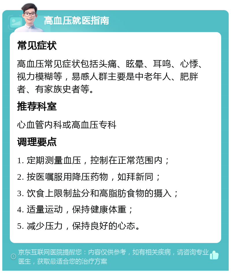 高血压就医指南 常见症状 高血压常见症状包括头痛、眩晕、耳鸣、心悸、视力模糊等，易感人群主要是中老年人、肥胖者、有家族史者等。 推荐科室 心血管内科或高血压专科 调理要点 1. 定期测量血压，控制在正常范围内； 2. 按医嘱服用降压药物，如拜新同； 3. 饮食上限制盐分和高脂肪食物的摄入； 4. 适量运动，保持健康体重； 5. 减少压力，保持良好的心态。