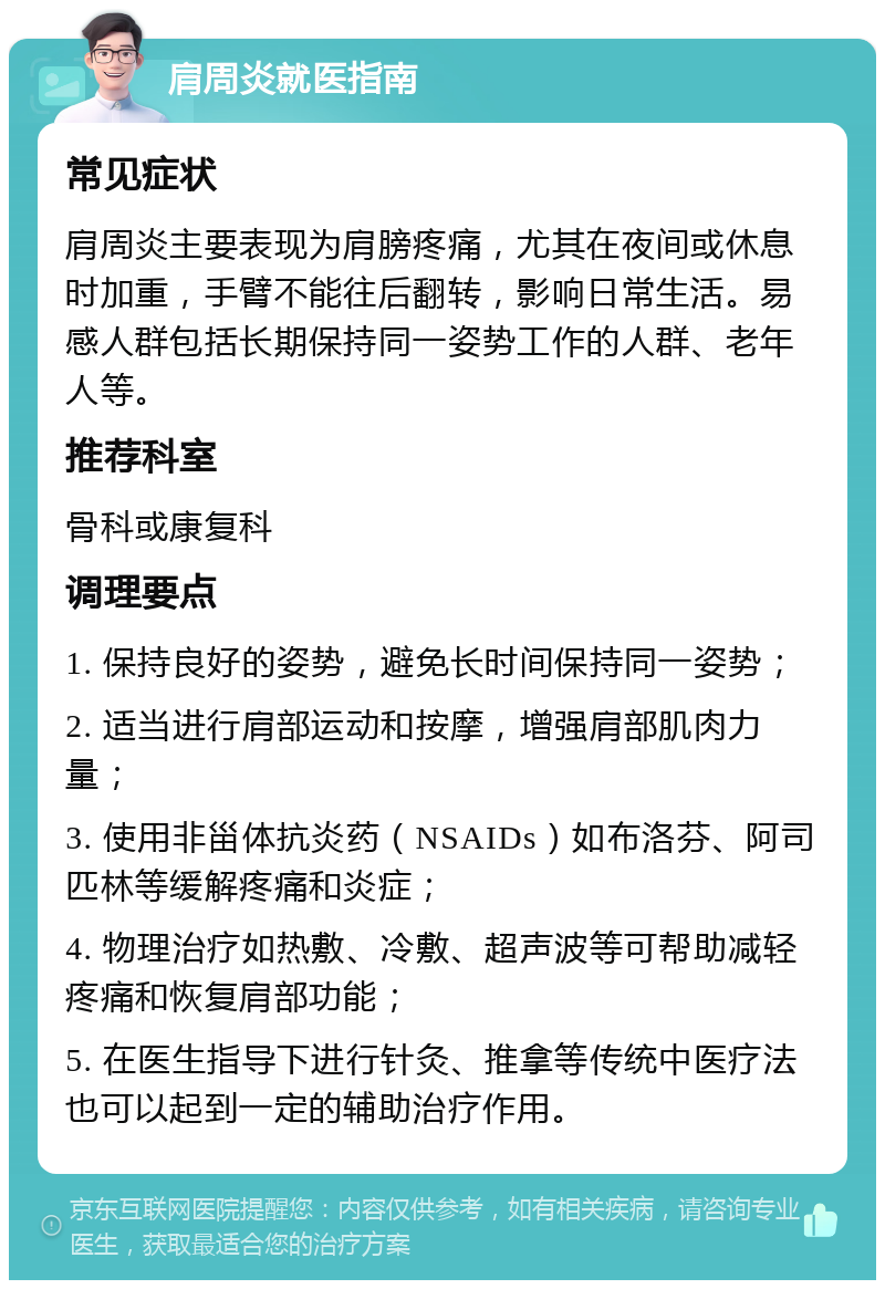 肩周炎就医指南 常见症状 肩周炎主要表现为肩膀疼痛，尤其在夜间或休息时加重，手臂不能往后翻转，影响日常生活。易感人群包括长期保持同一姿势工作的人群、老年人等。 推荐科室 骨科或康复科 调理要点 1. 保持良好的姿势，避免长时间保持同一姿势； 2. 适当进行肩部运动和按摩，增强肩部肌肉力量； 3. 使用非甾体抗炎药（NSAIDs）如布洛芬、阿司匹林等缓解疼痛和炎症； 4. 物理治疗如热敷、冷敷、超声波等可帮助减轻疼痛和恢复肩部功能； 5. 在医生指导下进行针灸、推拿等传统中医疗法也可以起到一定的辅助治疗作用。