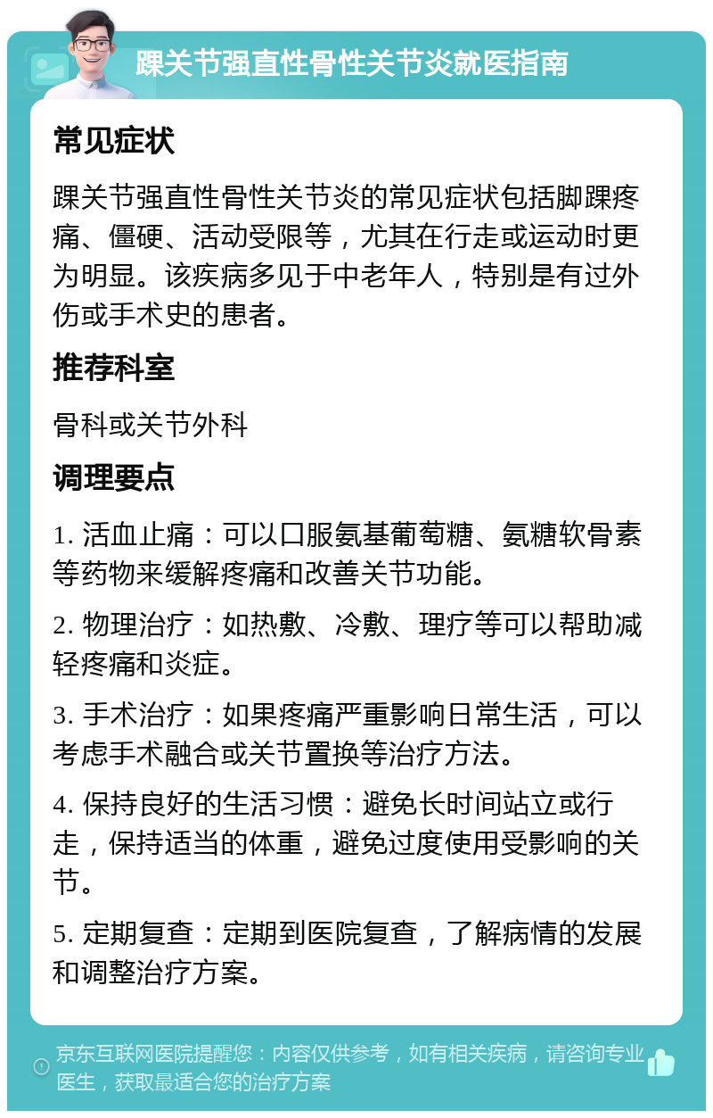 踝关节强直性骨性关节炎就医指南 常见症状 踝关节强直性骨性关节炎的常见症状包括脚踝疼痛、僵硬、活动受限等，尤其在行走或运动时更为明显。该疾病多见于中老年人，特别是有过外伤或手术史的患者。 推荐科室 骨科或关节外科 调理要点 1. 活血止痛：可以口服氨基葡萄糖、氨糖软骨素等药物来缓解疼痛和改善关节功能。 2. 物理治疗：如热敷、冷敷、理疗等可以帮助减轻疼痛和炎症。 3. 手术治疗：如果疼痛严重影响日常生活，可以考虑手术融合或关节置换等治疗方法。 4. 保持良好的生活习惯：避免长时间站立或行走，保持适当的体重，避免过度使用受影响的关节。 5. 定期复查：定期到医院复查，了解病情的发展和调整治疗方案。