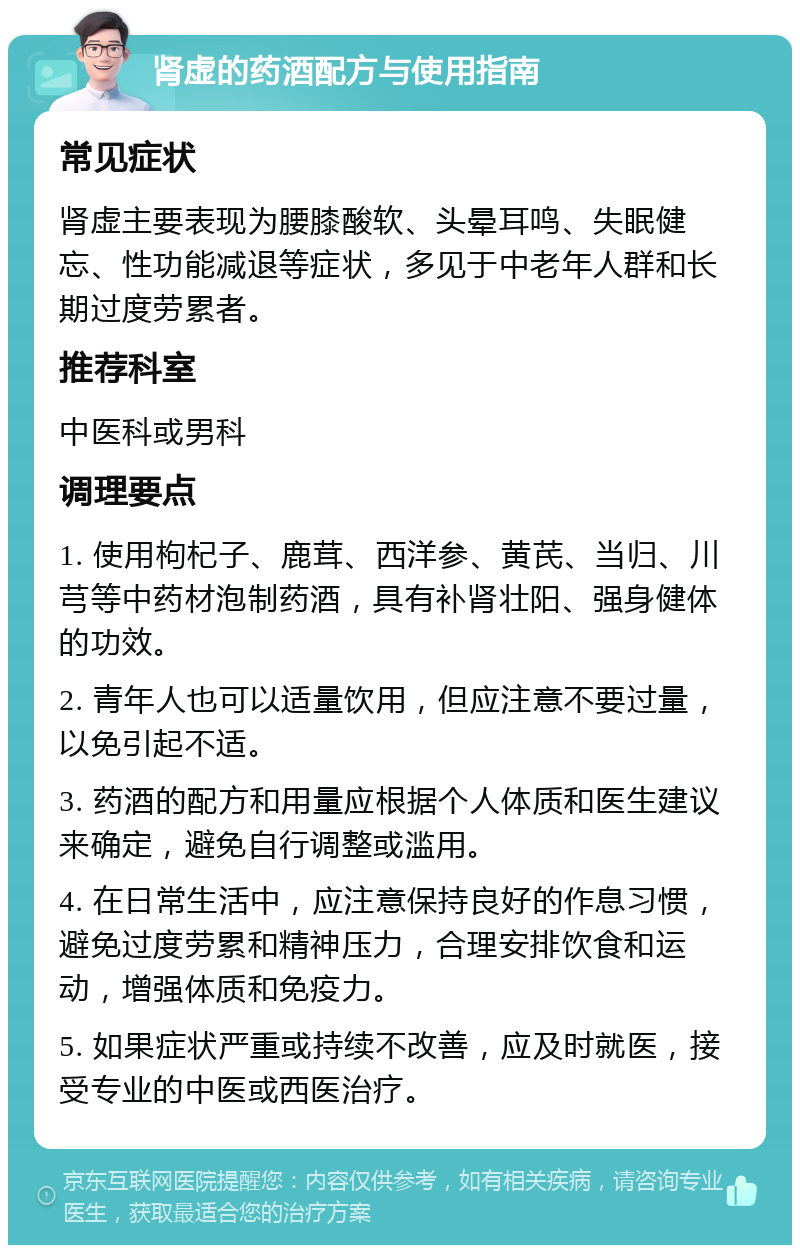 肾虚的药酒配方与使用指南 常见症状 肾虚主要表现为腰膝酸软、头晕耳鸣、失眠健忘、性功能减退等症状，多见于中老年人群和长期过度劳累者。 推荐科室 中医科或男科 调理要点 1. 使用枸杞子、鹿茸、西洋参、黄芪、当归、川芎等中药材泡制药酒，具有补肾壮阳、强身健体的功效。 2. 青年人也可以适量饮用，但应注意不要过量，以免引起不适。 3. 药酒的配方和用量应根据个人体质和医生建议来确定，避免自行调整或滥用。 4. 在日常生活中，应注意保持良好的作息习惯，避免过度劳累和精神压力，合理安排饮食和运动，增强体质和免疫力。 5. 如果症状严重或持续不改善，应及时就医，接受专业的中医或西医治疗。