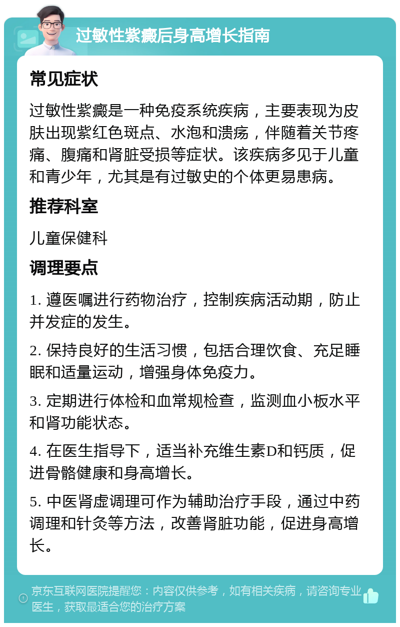 过敏性紫癜后身高增长指南 常见症状 过敏性紫癜是一种免疫系统疾病，主要表现为皮肤出现紫红色斑点、水泡和溃疡，伴随着关节疼痛、腹痛和肾脏受损等症状。该疾病多见于儿童和青少年，尤其是有过敏史的个体更易患病。 推荐科室 儿童保健科 调理要点 1. 遵医嘱进行药物治疗，控制疾病活动期，防止并发症的发生。 2. 保持良好的生活习惯，包括合理饮食、充足睡眠和适量运动，增强身体免疫力。 3. 定期进行体检和血常规检查，监测血小板水平和肾功能状态。 4. 在医生指导下，适当补充维生素D和钙质，促进骨骼健康和身高增长。 5. 中医肾虚调理可作为辅助治疗手段，通过中药调理和针灸等方法，改善肾脏功能，促进身高增长。