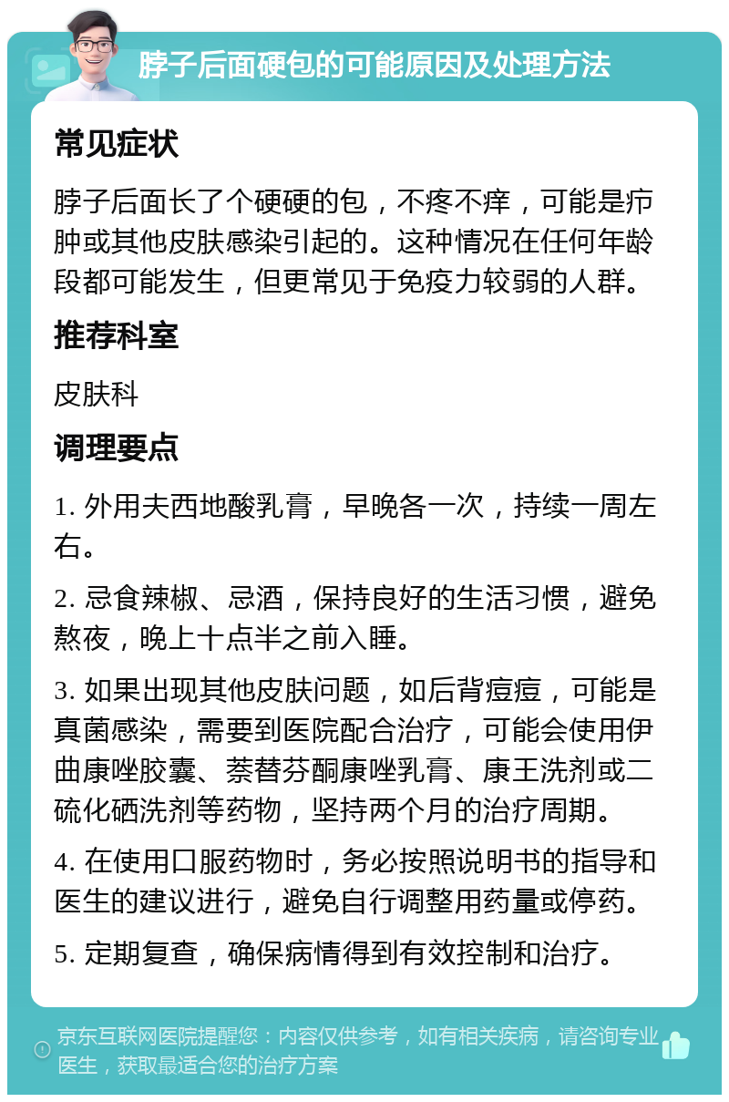 脖子后面硬包的可能原因及处理方法 常见症状 脖子后面长了个硬硬的包，不疼不痒，可能是疖肿或其他皮肤感染引起的。这种情况在任何年龄段都可能发生，但更常见于免疫力较弱的人群。 推荐科室 皮肤科 调理要点 1. 外用夫西地酸乳膏，早晚各一次，持续一周左右。 2. 忌食辣椒、忌酒，保持良好的生活习惯，避免熬夜，晚上十点半之前入睡。 3. 如果出现其他皮肤问题，如后背痘痘，可能是真菌感染，需要到医院配合治疗，可能会使用伊曲康唑胶囊、萘替芬酮康唑乳膏、康王洗剂或二硫化硒洗剂等药物，坚持两个月的治疗周期。 4. 在使用口服药物时，务必按照说明书的指导和医生的建议进行，避免自行调整用药量或停药。 5. 定期复查，确保病情得到有效控制和治疗。