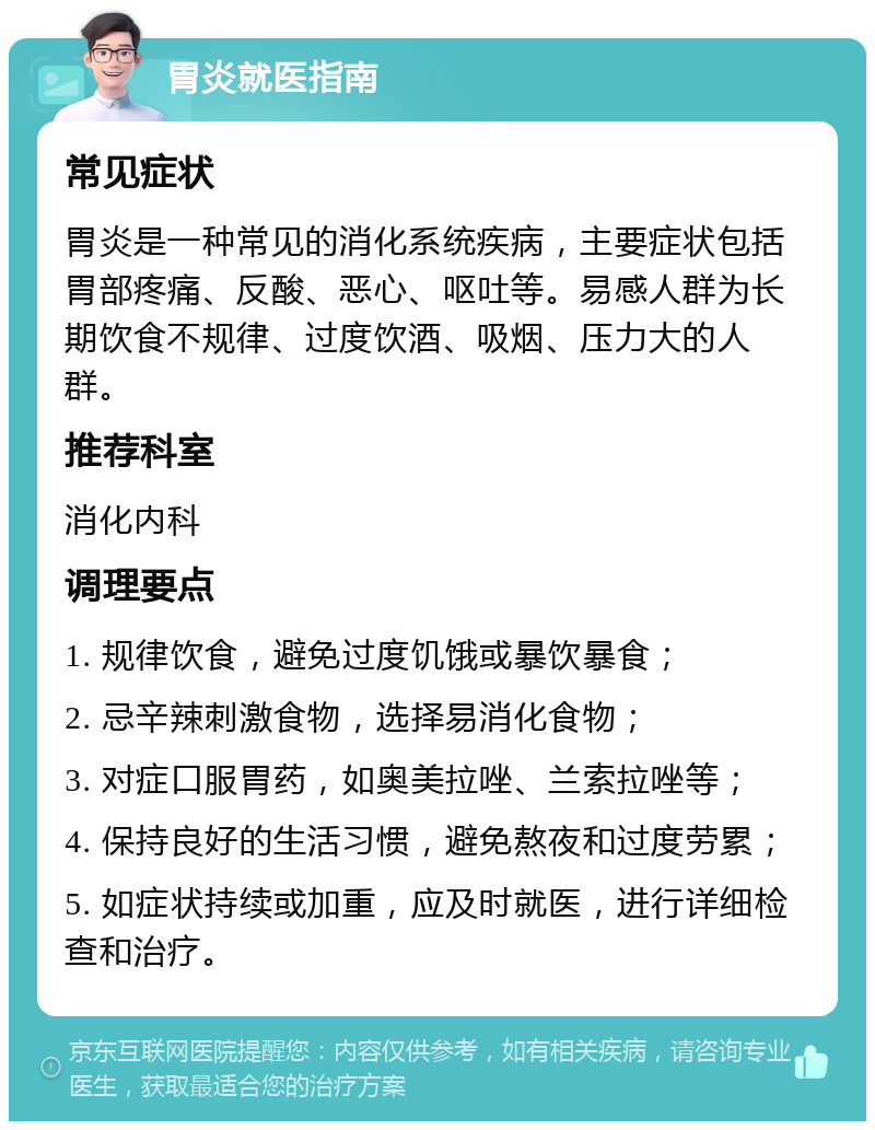 胃炎就医指南 常见症状 胃炎是一种常见的消化系统疾病，主要症状包括胃部疼痛、反酸、恶心、呕吐等。易感人群为长期饮食不规律、过度饮酒、吸烟、压力大的人群。 推荐科室 消化内科 调理要点 1. 规律饮食，避免过度饥饿或暴饮暴食； 2. 忌辛辣刺激食物，选择易消化食物； 3. 对症口服胃药，如奥美拉唑、兰索拉唑等； 4. 保持良好的生活习惯，避免熬夜和过度劳累； 5. 如症状持续或加重，应及时就医，进行详细检查和治疗。