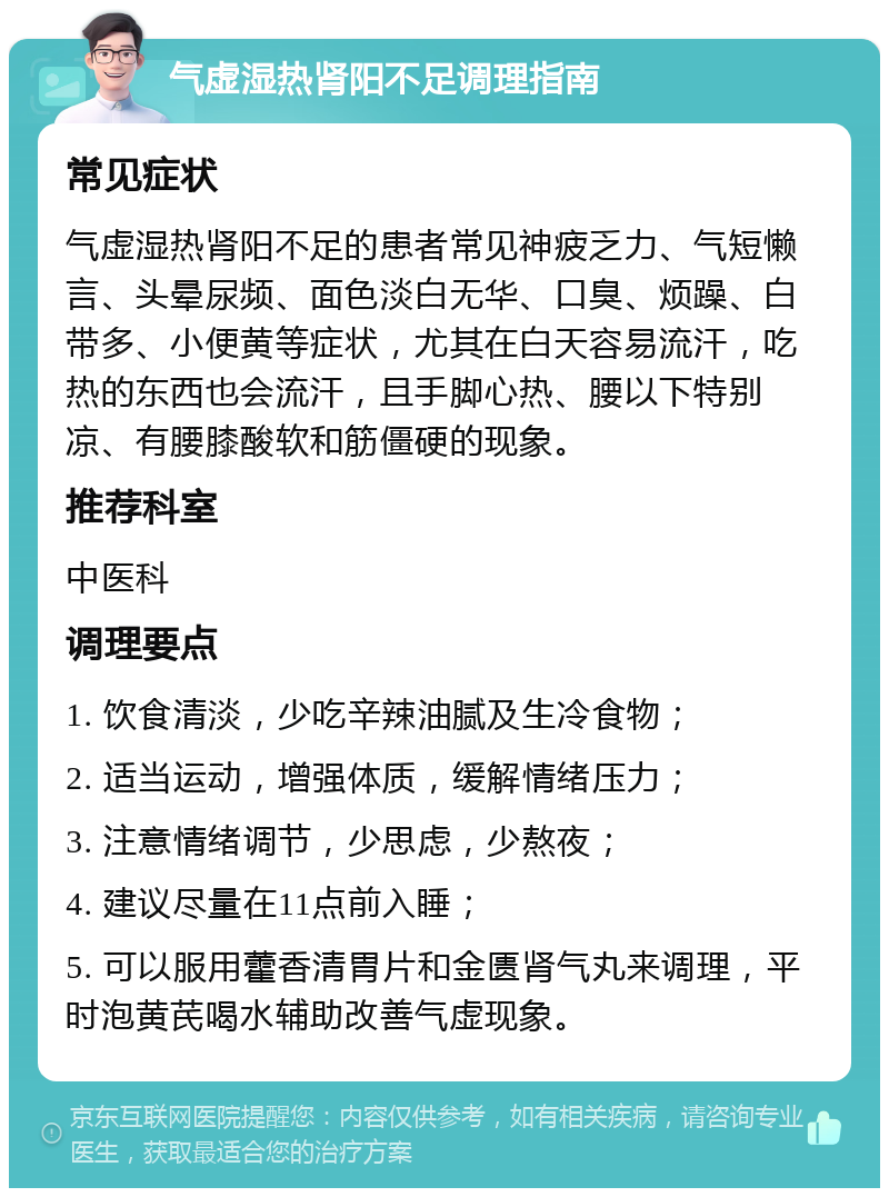 气虚湿热肾阳不足调理指南 常见症状 气虚湿热肾阳不足的患者常见神疲乏力、气短懒言、头晕尿频、面色淡白无华、口臭、烦躁、白带多、小便黄等症状，尤其在白天容易流汗，吃热的东西也会流汗，且手脚心热、腰以下特别凉、有腰膝酸软和筋僵硬的现象。 推荐科室 中医科 调理要点 1. 饮食清淡，少吃辛辣油腻及生冷食物； 2. 适当运动，增强体质，缓解情绪压力； 3. 注意情绪调节，少思虑，少熬夜； 4. 建议尽量在11点前入睡； 5. 可以服用藿香清胃片和金匮肾气丸来调理，平时泡黄芪喝水辅助改善气虚现象。