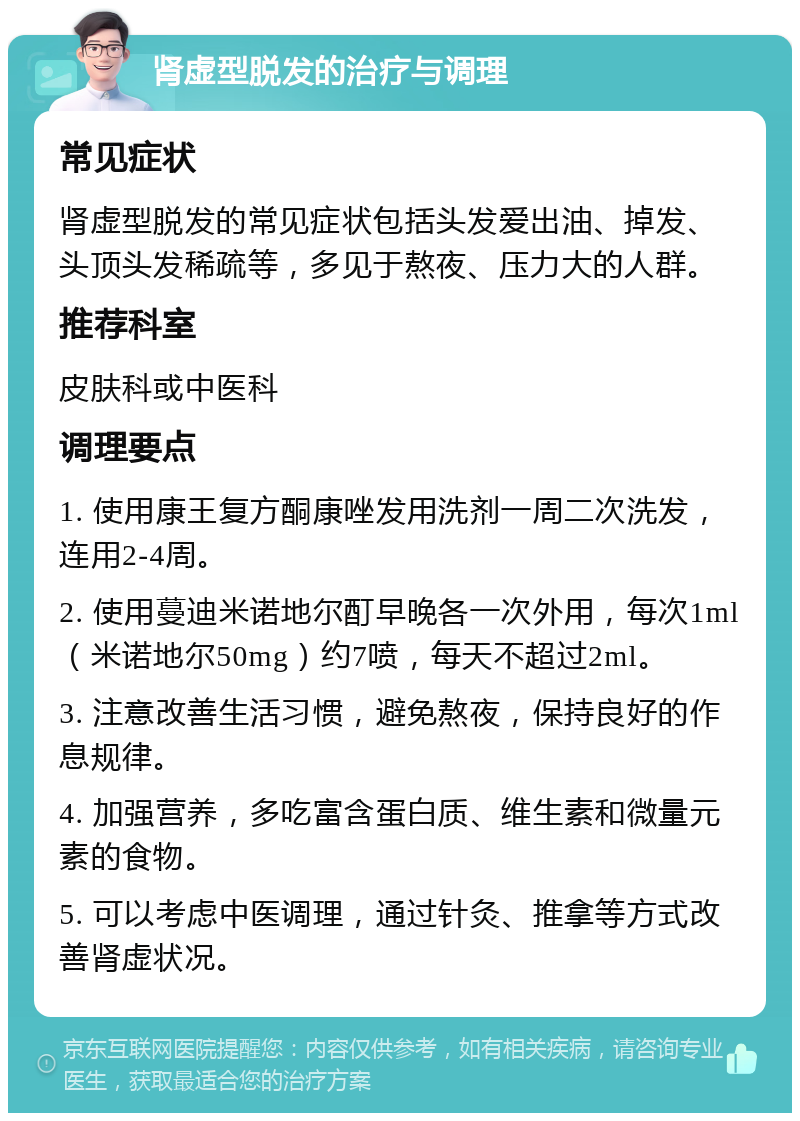 肾虚型脱发的治疗与调理 常见症状 肾虚型脱发的常见症状包括头发爱出油、掉发、头顶头发稀疏等，多见于熬夜、压力大的人群。 推荐科室 皮肤科或中医科 调理要点 1. 使用康王复方酮康唑发用洗剂一周二次洗发，连用2-4周。 2. 使用蔓迪米诺地尔酊早晚各一次外用，每次1ml（米诺地尔50mg）约7喷，每天不超过2ml。 3. 注意改善生活习惯，避免熬夜，保持良好的作息规律。 4. 加强营养，多吃富含蛋白质、维生素和微量元素的食物。 5. 可以考虑中医调理，通过针灸、推拿等方式改善肾虚状况。