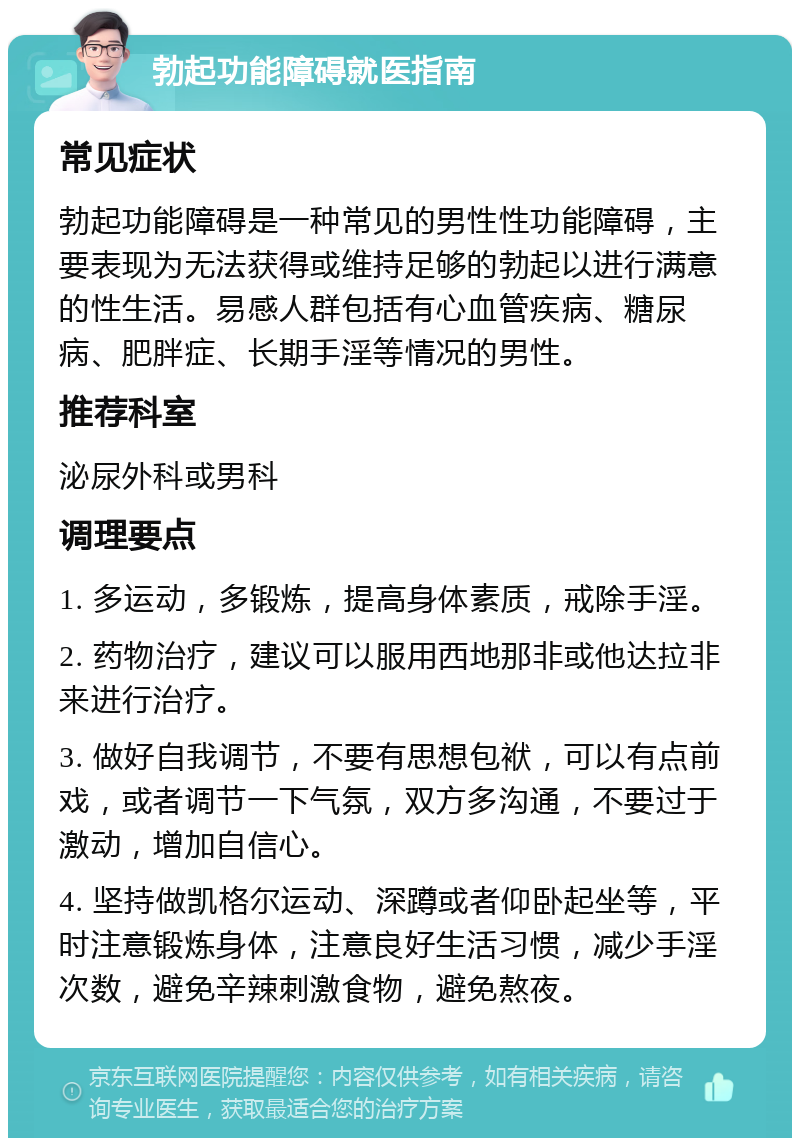 勃起功能障碍就医指南 常见症状 勃起功能障碍是一种常见的男性性功能障碍，主要表现为无法获得或维持足够的勃起以进行满意的性生活。易感人群包括有心血管疾病、糖尿病、肥胖症、长期手淫等情况的男性。 推荐科室 泌尿外科或男科 调理要点 1. 多运动，多锻炼，提高身体素质，戒除手淫。 2. 药物治疗，建议可以服用西地那非或他达拉非来进行治疗。 3. 做好自我调节，不要有思想包袱，可以有点前戏，或者调节一下气氛，双方多沟通，不要过于激动，增加自信心。 4. 坚持做凯格尔运动、深蹲或者仰卧起坐等，平时注意锻炼身体，注意良好生活习惯，减少手淫次数，避免辛辣刺激食物，避免熬夜。