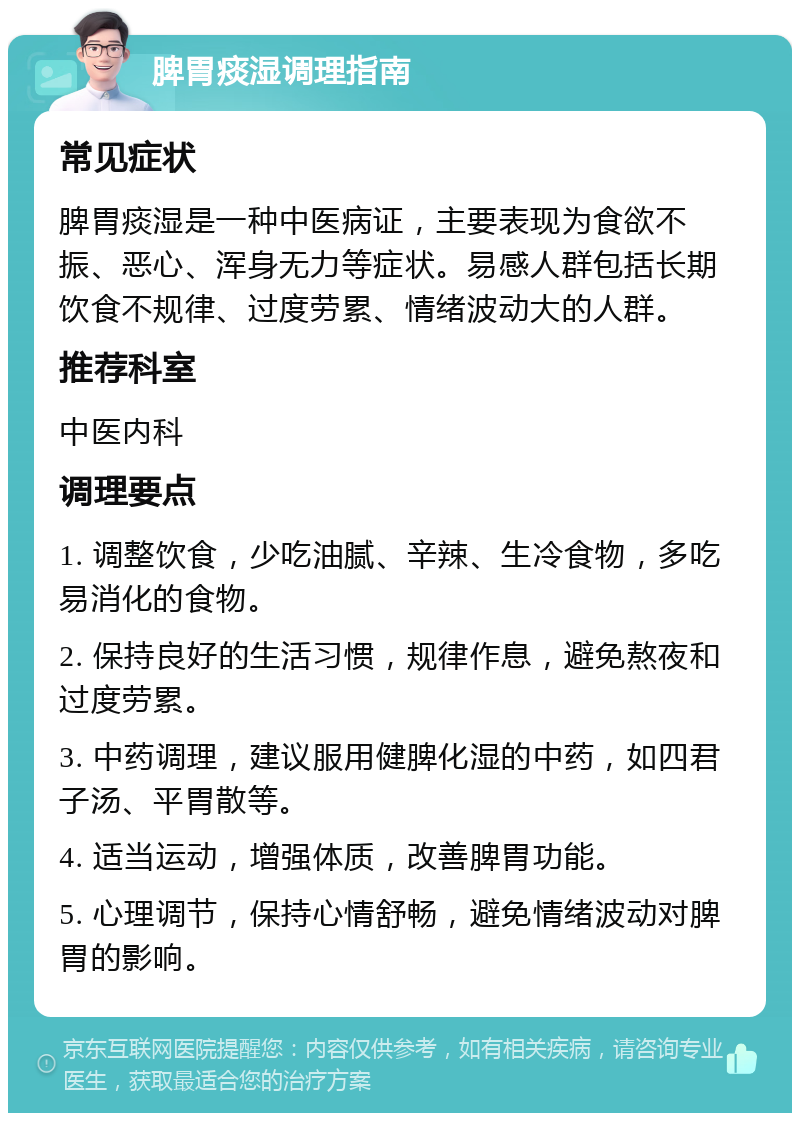 脾胃痰湿调理指南 常见症状 脾胃痰湿是一种中医病证，主要表现为食欲不振、恶心、浑身无力等症状。易感人群包括长期饮食不规律、过度劳累、情绪波动大的人群。 推荐科室 中医内科 调理要点 1. 调整饮食，少吃油腻、辛辣、生冷食物，多吃易消化的食物。 2. 保持良好的生活习惯，规律作息，避免熬夜和过度劳累。 3. 中药调理，建议服用健脾化湿的中药，如四君子汤、平胃散等。 4. 适当运动，增强体质，改善脾胃功能。 5. 心理调节，保持心情舒畅，避免情绪波动对脾胃的影响。