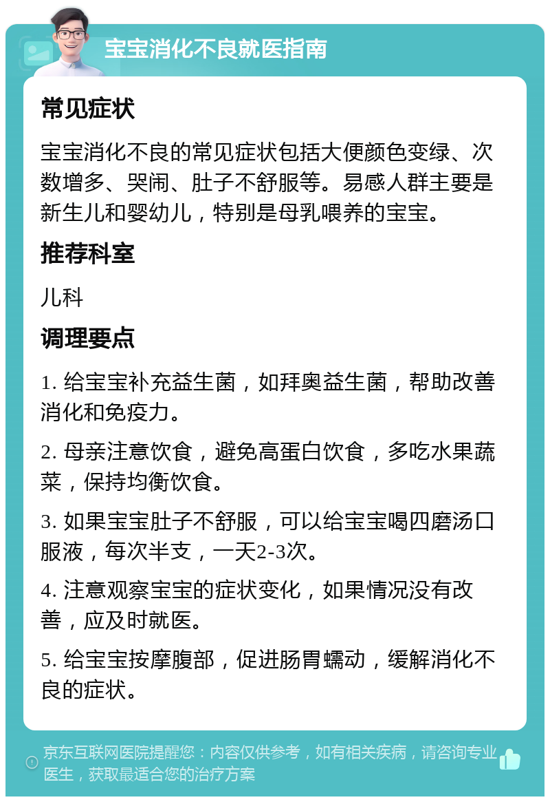 宝宝消化不良就医指南 常见症状 宝宝消化不良的常见症状包括大便颜色变绿、次数增多、哭闹、肚子不舒服等。易感人群主要是新生儿和婴幼儿，特别是母乳喂养的宝宝。 推荐科室 儿科 调理要点 1. 给宝宝补充益生菌，如拜奥益生菌，帮助改善消化和免疫力。 2. 母亲注意饮食，避免高蛋白饮食，多吃水果蔬菜，保持均衡饮食。 3. 如果宝宝肚子不舒服，可以给宝宝喝四磨汤口服液，每次半支，一天2-3次。 4. 注意观察宝宝的症状变化，如果情况没有改善，应及时就医。 5. 给宝宝按摩腹部，促进肠胃蠕动，缓解消化不良的症状。