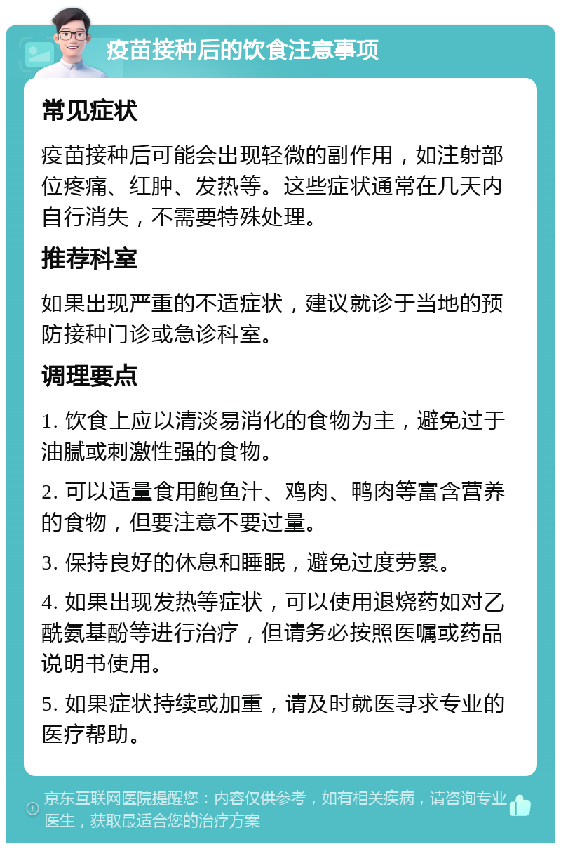 疫苗接种后的饮食注意事项 常见症状 疫苗接种后可能会出现轻微的副作用，如注射部位疼痛、红肿、发热等。这些症状通常在几天内自行消失，不需要特殊处理。 推荐科室 如果出现严重的不适症状，建议就诊于当地的预防接种门诊或急诊科室。 调理要点 1. 饮食上应以清淡易消化的食物为主，避免过于油腻或刺激性强的食物。 2. 可以适量食用鲍鱼汁、鸡肉、鸭肉等富含营养的食物，但要注意不要过量。 3. 保持良好的休息和睡眠，避免过度劳累。 4. 如果出现发热等症状，可以使用退烧药如对乙酰氨基酚等进行治疗，但请务必按照医嘱或药品说明书使用。 5. 如果症状持续或加重，请及时就医寻求专业的医疗帮助。