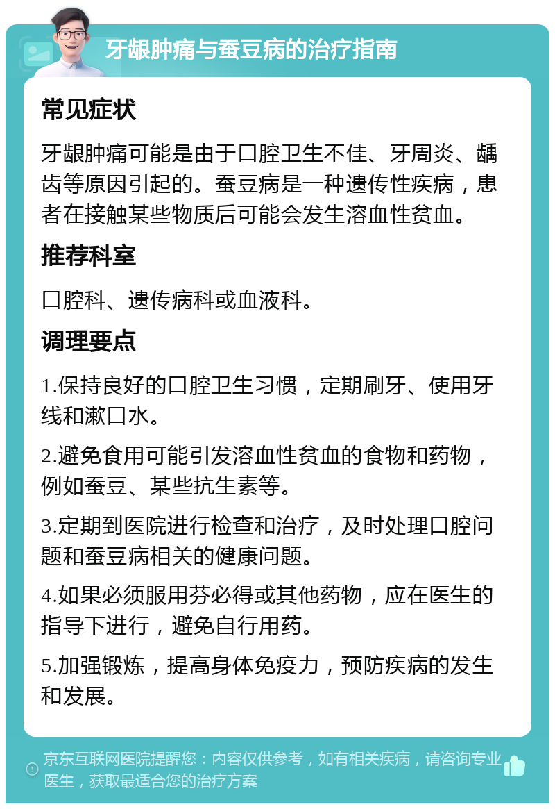 牙龈肿痛与蚕豆病的治疗指南 常见症状 牙龈肿痛可能是由于口腔卫生不佳、牙周炎、龋齿等原因引起的。蚕豆病是一种遗传性疾病，患者在接触某些物质后可能会发生溶血性贫血。 推荐科室 口腔科、遗传病科或血液科。 调理要点 1.保持良好的口腔卫生习惯，定期刷牙、使用牙线和漱口水。 2.避免食用可能引发溶血性贫血的食物和药物，例如蚕豆、某些抗生素等。 3.定期到医院进行检查和治疗，及时处理口腔问题和蚕豆病相关的健康问题。 4.如果必须服用芬必得或其他药物，应在医生的指导下进行，避免自行用药。 5.加强锻炼，提高身体免疫力，预防疾病的发生和发展。