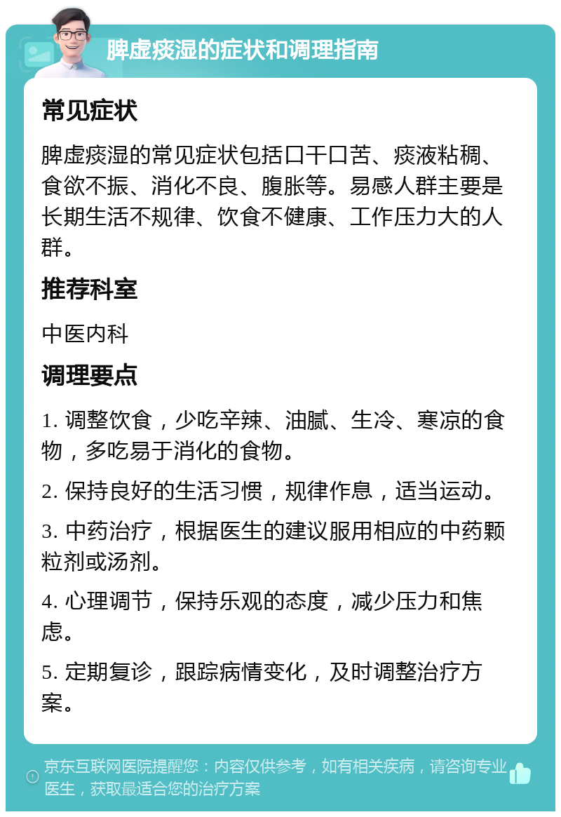 脾虚痰湿的症状和调理指南 常见症状 脾虚痰湿的常见症状包括口干口苦、痰液粘稠、食欲不振、消化不良、腹胀等。易感人群主要是长期生活不规律、饮食不健康、工作压力大的人群。 推荐科室 中医内科 调理要点 1. 调整饮食，少吃辛辣、油腻、生冷、寒凉的食物，多吃易于消化的食物。 2. 保持良好的生活习惯，规律作息，适当运动。 3. 中药治疗，根据医生的建议服用相应的中药颗粒剂或汤剂。 4. 心理调节，保持乐观的态度，减少压力和焦虑。 5. 定期复诊，跟踪病情变化，及时调整治疗方案。