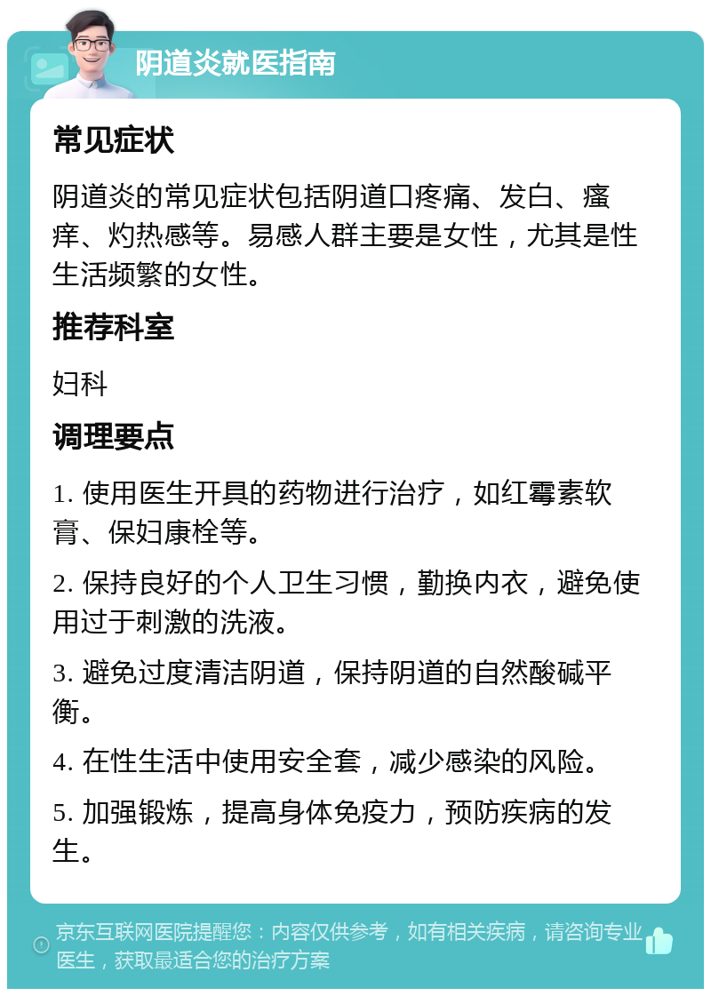 阴道炎就医指南 常见症状 阴道炎的常见症状包括阴道口疼痛、发白、瘙痒、灼热感等。易感人群主要是女性，尤其是性生活频繁的女性。 推荐科室 妇科 调理要点 1. 使用医生开具的药物进行治疗，如红霉素软膏、保妇康栓等。 2. 保持良好的个人卫生习惯，勤换内衣，避免使用过于刺激的洗液。 3. 避免过度清洁阴道，保持阴道的自然酸碱平衡。 4. 在性生活中使用安全套，减少感染的风险。 5. 加强锻炼，提高身体免疫力，预防疾病的发生。