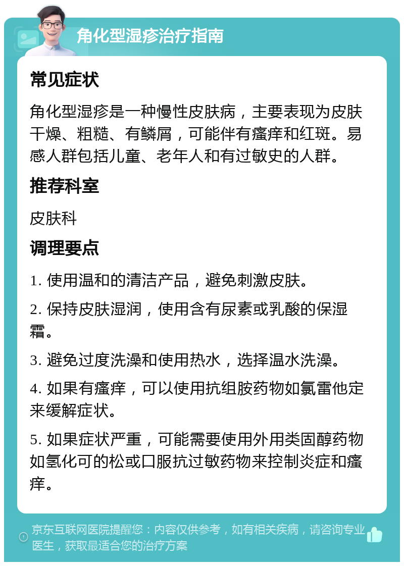 角化型湿疹治疗指南 常见症状 角化型湿疹是一种慢性皮肤病，主要表现为皮肤干燥、粗糙、有鳞屑，可能伴有瘙痒和红斑。易感人群包括儿童、老年人和有过敏史的人群。 推荐科室 皮肤科 调理要点 1. 使用温和的清洁产品，避免刺激皮肤。 2. 保持皮肤湿润，使用含有尿素或乳酸的保湿霜。 3. 避免过度洗澡和使用热水，选择温水洗澡。 4. 如果有瘙痒，可以使用抗组胺药物如氯雷他定来缓解症状。 5. 如果症状严重，可能需要使用外用类固醇药物如氢化可的松或口服抗过敏药物来控制炎症和瘙痒。