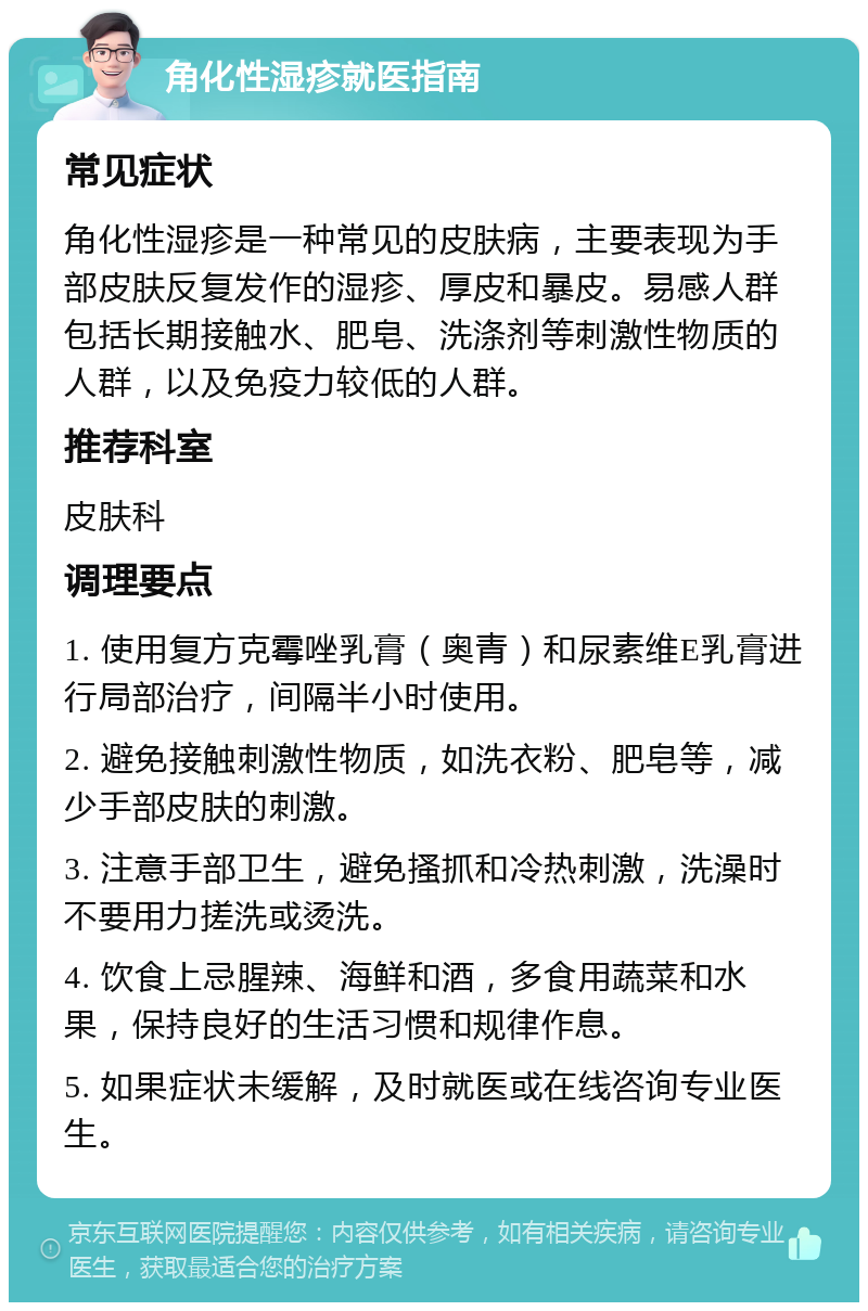 角化性湿疹就医指南 常见症状 角化性湿疹是一种常见的皮肤病，主要表现为手部皮肤反复发作的湿疹、厚皮和暴皮。易感人群包括长期接触水、肥皂、洗涤剂等刺激性物质的人群，以及免疫力较低的人群。 推荐科室 皮肤科 调理要点 1. 使用复方克霉唑乳膏（奥青）和尿素维E乳膏进行局部治疗，间隔半小时使用。 2. 避免接触刺激性物质，如洗衣粉、肥皂等，减少手部皮肤的刺激。 3. 注意手部卫生，避免搔抓和冷热刺激，洗澡时不要用力搓洗或烫洗。 4. 饮食上忌腥辣、海鲜和酒，多食用蔬菜和水果，保持良好的生活习惯和规律作息。 5. 如果症状未缓解，及时就医或在线咨询专业医生。