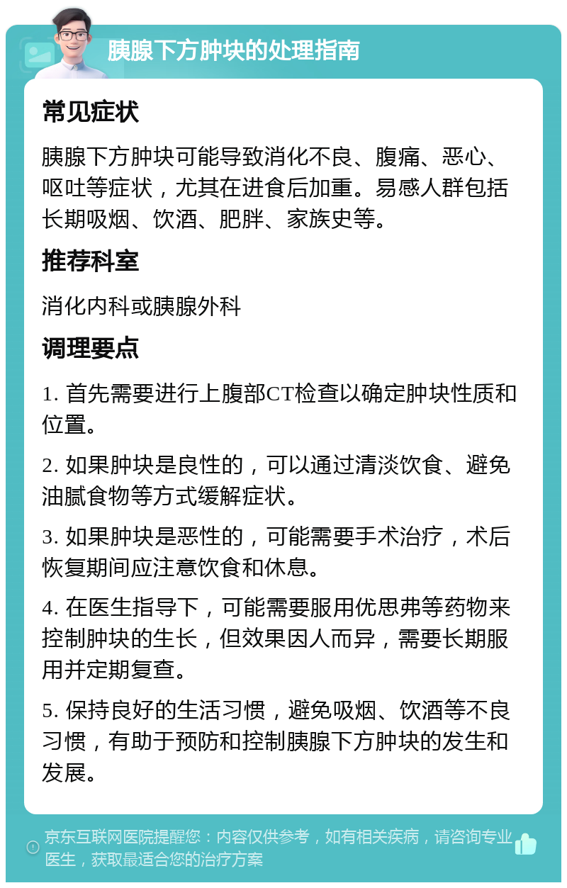 胰腺下方肿块的处理指南 常见症状 胰腺下方肿块可能导致消化不良、腹痛、恶心、呕吐等症状，尤其在进食后加重。易感人群包括长期吸烟、饮酒、肥胖、家族史等。 推荐科室 消化内科或胰腺外科 调理要点 1. 首先需要进行上腹部CT检查以确定肿块性质和位置。 2. 如果肿块是良性的，可以通过清淡饮食、避免油腻食物等方式缓解症状。 3. 如果肿块是恶性的，可能需要手术治疗，术后恢复期间应注意饮食和休息。 4. 在医生指导下，可能需要服用优思弗等药物来控制肿块的生长，但效果因人而异，需要长期服用并定期复查。 5. 保持良好的生活习惯，避免吸烟、饮酒等不良习惯，有助于预防和控制胰腺下方肿块的发生和发展。