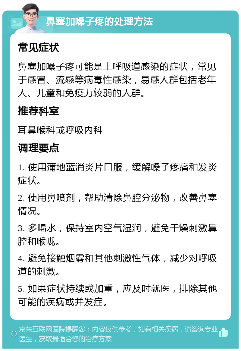 鼻塞加嗓子疼的处理方法 常见症状 鼻塞加嗓子疼可能是上呼吸道感染的症状，常见于感冒、流感等病毒性感染，易感人群包括老年人、儿童和免疫力较弱的人群。 推荐科室 耳鼻喉科或呼吸内科 调理要点 1. 使用蒲地蓝消炎片口服，缓解嗓子疼痛和发炎症状。 2. 使用鼻喷剂，帮助清除鼻腔分泌物，改善鼻塞情况。 3. 多喝水，保持室内空气湿润，避免干燥刺激鼻腔和喉咙。 4. 避免接触烟雾和其他刺激性气体，减少对呼吸道的刺激。 5. 如果症状持续或加重，应及时就医，排除其他可能的疾病或并发症。