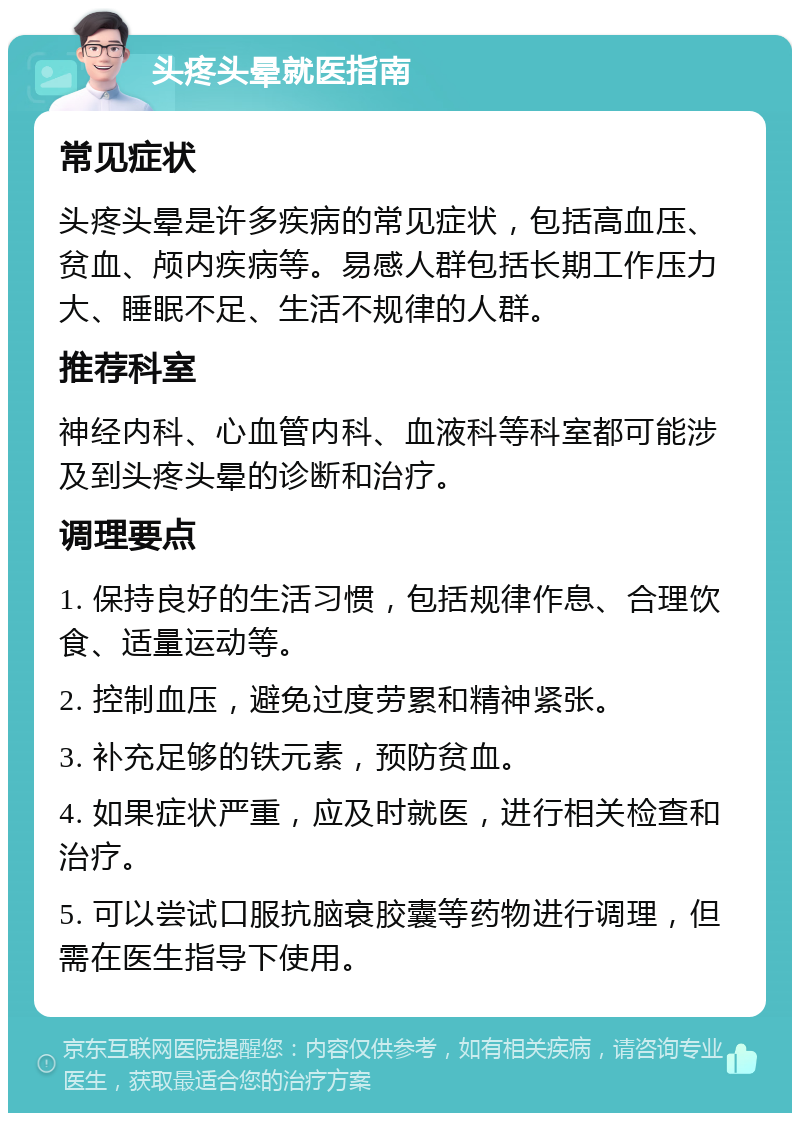 头疼头晕就医指南 常见症状 头疼头晕是许多疾病的常见症状，包括高血压、贫血、颅内疾病等。易感人群包括长期工作压力大、睡眠不足、生活不规律的人群。 推荐科室 神经内科、心血管内科、血液科等科室都可能涉及到头疼头晕的诊断和治疗。 调理要点 1. 保持良好的生活习惯，包括规律作息、合理饮食、适量运动等。 2. 控制血压，避免过度劳累和精神紧张。 3. 补充足够的铁元素，预防贫血。 4. 如果症状严重，应及时就医，进行相关检查和治疗。 5. 可以尝试口服抗脑衰胶囊等药物进行调理，但需在医生指导下使用。