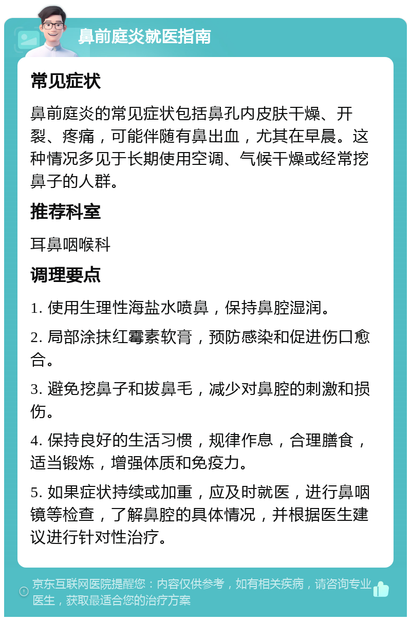 鼻前庭炎就医指南 常见症状 鼻前庭炎的常见症状包括鼻孔内皮肤干燥、开裂、疼痛，可能伴随有鼻出血，尤其在早晨。这种情况多见于长期使用空调、气候干燥或经常挖鼻子的人群。 推荐科室 耳鼻咽喉科 调理要点 1. 使用生理性海盐水喷鼻，保持鼻腔湿润。 2. 局部涂抹红霉素软膏，预防感染和促进伤口愈合。 3. 避免挖鼻子和拔鼻毛，减少对鼻腔的刺激和损伤。 4. 保持良好的生活习惯，规律作息，合理膳食，适当锻炼，增强体质和免疫力。 5. 如果症状持续或加重，应及时就医，进行鼻咽镜等检查，了解鼻腔的具体情况，并根据医生建议进行针对性治疗。