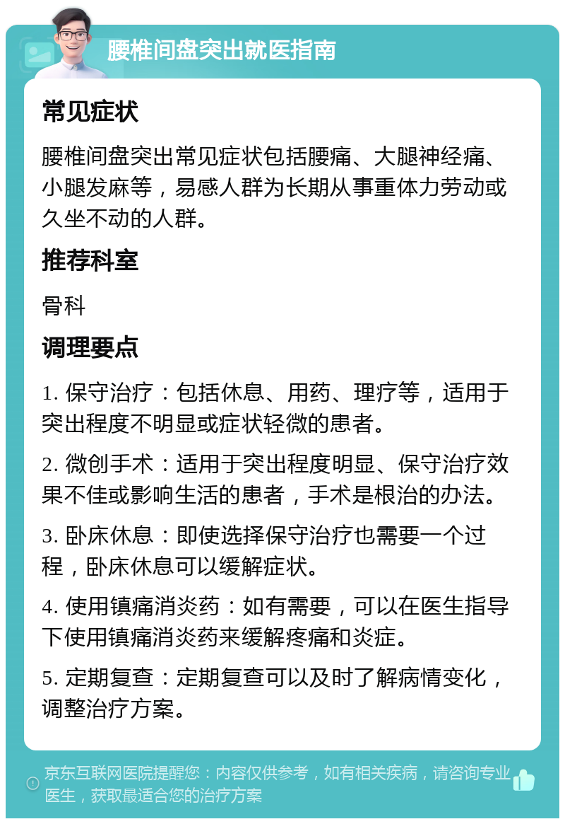 腰椎间盘突出就医指南 常见症状 腰椎间盘突出常见症状包括腰痛、大腿神经痛、小腿发麻等，易感人群为长期从事重体力劳动或久坐不动的人群。 推荐科室 骨科 调理要点 1. 保守治疗：包括休息、用药、理疗等，适用于突出程度不明显或症状轻微的患者。 2. 微创手术：适用于突出程度明显、保守治疗效果不佳或影响生活的患者，手术是根治的办法。 3. 卧床休息：即使选择保守治疗也需要一个过程，卧床休息可以缓解症状。 4. 使用镇痛消炎药：如有需要，可以在医生指导下使用镇痛消炎药来缓解疼痛和炎症。 5. 定期复查：定期复查可以及时了解病情变化，调整治疗方案。