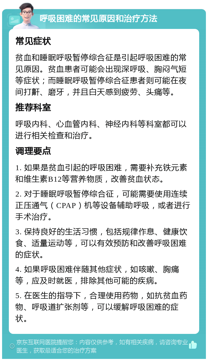 呼吸困难的常见原因和治疗方法 常见症状 贫血和睡眠呼吸暂停综合征是引起呼吸困难的常见原因。贫血患者可能会出现深呼吸、胸闷气短等症状；而睡眠呼吸暂停综合征患者则可能在夜间打鼾、磨牙，并且白天感到疲劳、头痛等。 推荐科室 呼吸内科、心血管内科、神经内科等科室都可以进行相关检查和治疗。 调理要点 1. 如果是贫血引起的呼吸困难，需要补充铁元素和维生素B12等营养物质，改善贫血状态。 2. 对于睡眠呼吸暂停综合征，可能需要使用连续正压通气（CPAP）机等设备辅助呼吸，或者进行手术治疗。 3. 保持良好的生活习惯，包括规律作息、健康饮食、适量运动等，可以有效预防和改善呼吸困难的症状。 4. 如果呼吸困难伴随其他症状，如咳嗽、胸痛等，应及时就医，排除其他可能的疾病。 5. 在医生的指导下，合理使用药物，如抗贫血药物、呼吸道扩张剂等，可以缓解呼吸困难的症状。