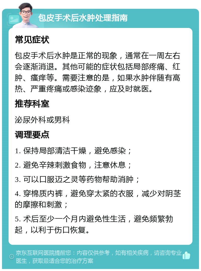 包皮手术后水肿处理指南 常见症状 包皮手术后水肿是正常的现象，通常在一周左右会逐渐消退。其他可能的症状包括局部疼痛、红肿、瘙痒等。需要注意的是，如果水肿伴随有高热、严重疼痛或感染迹象，应及时就医。 推荐科室 泌尿外科或男科 调理要点 1. 保持局部清洁干燥，避免感染； 2. 避免辛辣刺激食物，注意休息； 3. 可以口服迈之灵等药物帮助消肿； 4. 穿棉质内裤，避免穿太紧的衣服，减少对阴茎的摩擦和刺激； 5. 术后至少一个月内避免性生活，避免频繁勃起，以利于伤口恢复。