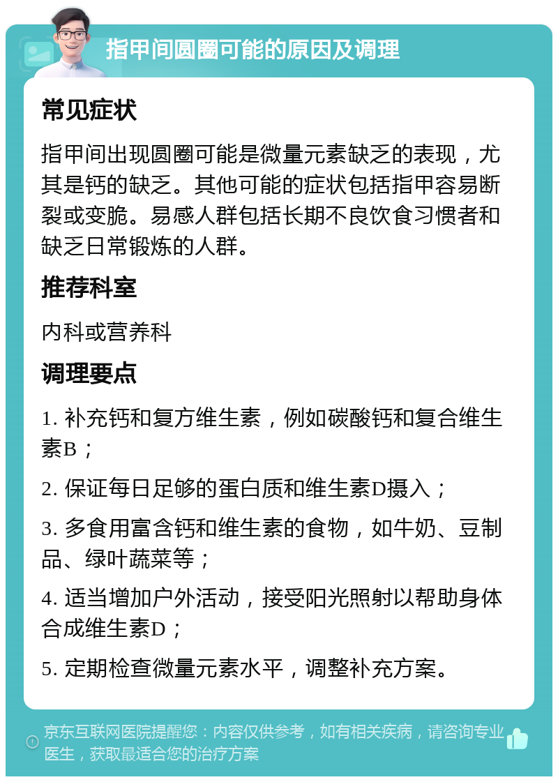 指甲间圆圈可能的原因及调理 常见症状 指甲间出现圆圈可能是微量元素缺乏的表现，尤其是钙的缺乏。其他可能的症状包括指甲容易断裂或变脆。易感人群包括长期不良饮食习惯者和缺乏日常锻炼的人群。 推荐科室 内科或营养科 调理要点 1. 补充钙和复方维生素，例如碳酸钙和复合维生素B； 2. 保证每日足够的蛋白质和维生素D摄入； 3. 多食用富含钙和维生素的食物，如牛奶、豆制品、绿叶蔬菜等； 4. 适当增加户外活动，接受阳光照射以帮助身体合成维生素D； 5. 定期检查微量元素水平，调整补充方案。